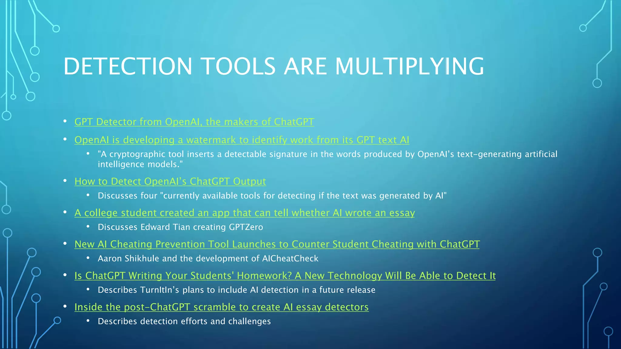 DETECTION TOOLS ARE MULTIPLYING
• GPT Detector from OpenAI, the makers of ChatGPT
• OpenAI is developing a watermark to identify work from its GPT text AI
• "A cryptographic tool inserts a detectable signature in the words produced by OpenAI’s text-generating artificial
intelligence models."
• How to Detect OpenAI’s ChatGPT Output
• Discusses four "currently available tools for detecting if the text was generated by AI"
• A college student created an app that can tell whether AI wrote an essay
• Discusses Edward Tian creating GPTZero
• New AI Cheating Prevention Tool Launches to Counter Student Cheating with ChatGPT
• Aaron Shikhule and the development of AICheatCheck
• Is ChatGPT Writing Your Students' Homework? A New Technology Will Be Able to Detect It
• Describes TurnItIn’s plans to include AI detection in a future release
• Inside the post-ChatGPT scramble to create AI essay detectors
• Describes detection efforts and challenges
 