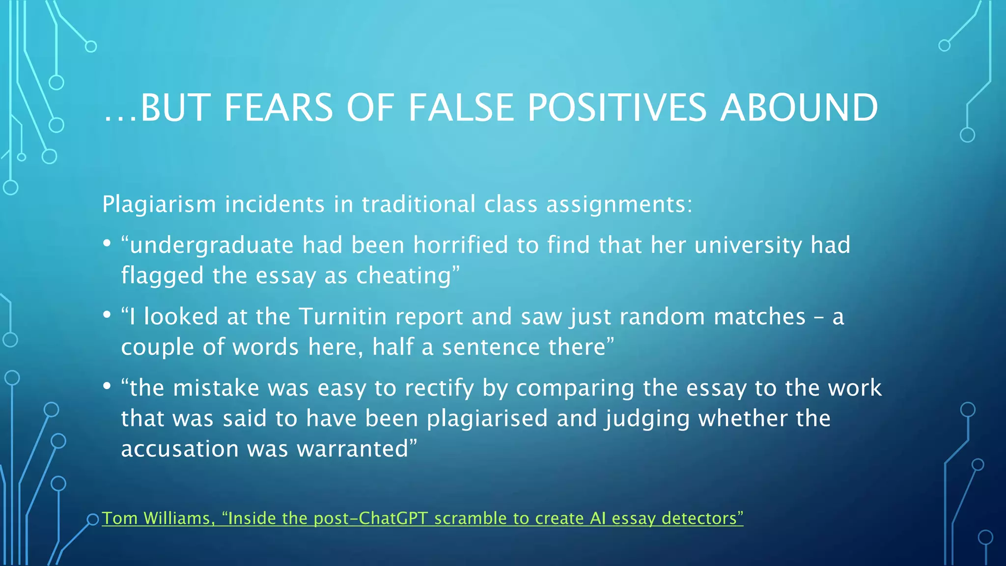 …BUT FEARS OF FALSE POSITIVES ABOUND
Plagiarism incidents in traditional class assignments:
• “undergraduate had been horrified to find that her university had
flagged the essay as cheating”
• “I looked at the Turnitin report and saw just random matches – a
couple of words here, half a sentence there”
• “the mistake was easy to rectify by comparing the essay to the work
that was said to have been plagiarised and judging whether the
accusation was warranted”
Tom Williams, “Inside the post-ChatGPT scramble to create AI essay detectors”
 
