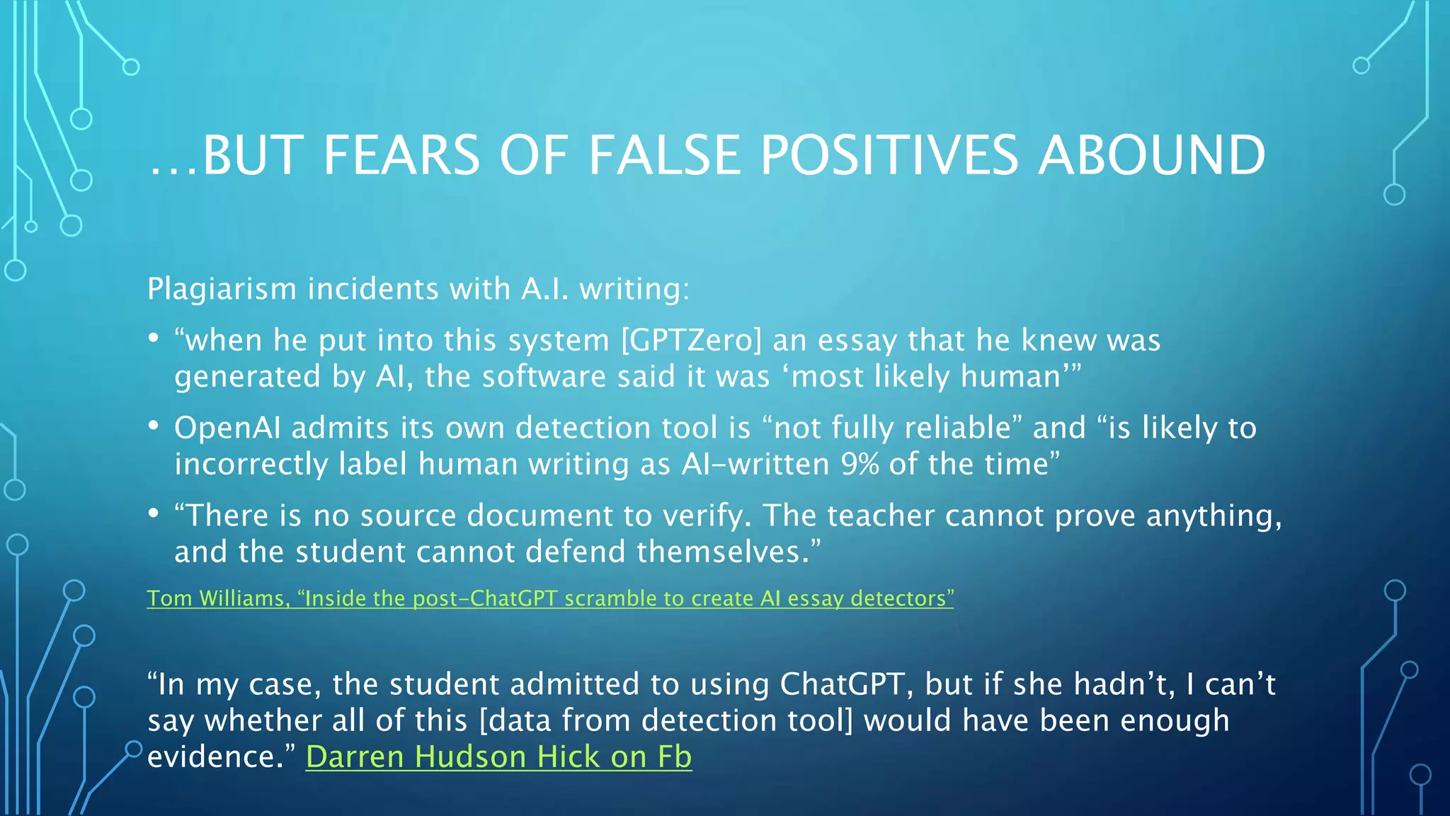 …BUT FEARS OF FALSE POSITIVES ABOUND
Plagiarism incidents with A.I. writing:
• “when he put into this system [GPTZero] an essay that he knew was
generated by AI, the software said it was ‘most likely human’”
• OpenAI admits its own detection tool is “not fully reliable” and “is likely to
incorrectly label human writing as AI-written 9% of the time”
• “There is no source document to verify. The teacher cannot prove anything,
and the student cannot defend themselves.”
Tom Williams, “Inside the post-ChatGPT scramble to create AI essay detectors”
“In my case, the student admitted to using ChatGPT, but if she hadn’t, I can’t
say whether all of this [data from detection tool] would have been enough
evidence.” Darren Hudson Hick on Fb
 