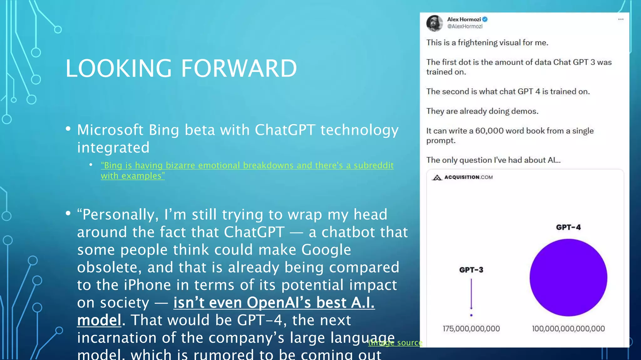 LOOKING FORWARD
• Microsoft Bing beta with ChatGPT technology
integrated
• “Bing is having bizarre emotional breakdowns and there's a subreddit
with examples”
• “Personally, I’m still trying to wrap my head
around the fact that ChatGPT — a chatbot that
some people think could make Google
obsolete, and that is already being compared
to the iPhone in terms of its potential impact
on society — isn’t even OpenAI’s best A.I.
model. That would be GPT-4, the next
incarnation of the company’s large language
(Image source)
 