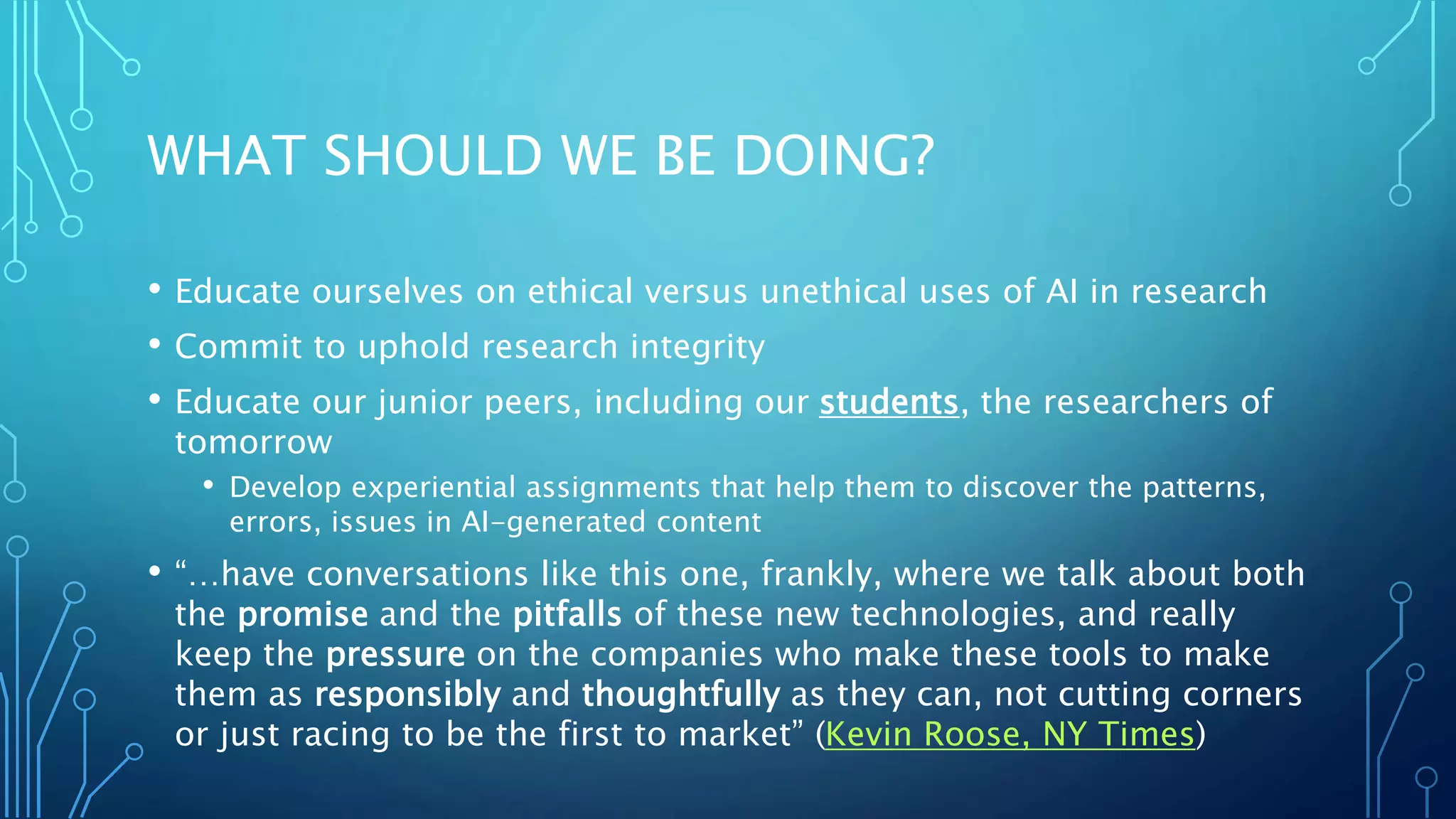 WHAT SHOULD WE BE DOING?
• Educate ourselves on ethical versus unethical uses of AI in research
• Commit to uphold research integrity
• Educate our junior peers, including our students, the researchers of
tomorrow
• Develop experiential assignments that help them to discover the patterns,
errors, issues in AI-generated content
• “…have conversations like this one, frankly, where we talk about both
the promise and the pitfalls of these new technologies, and really
keep the pressure on the companies who make these tools to make
them as responsibly and thoughtfully as they can, not cutting corners
or just racing to be the first to market” (Kevin Roose, NY Times)
 