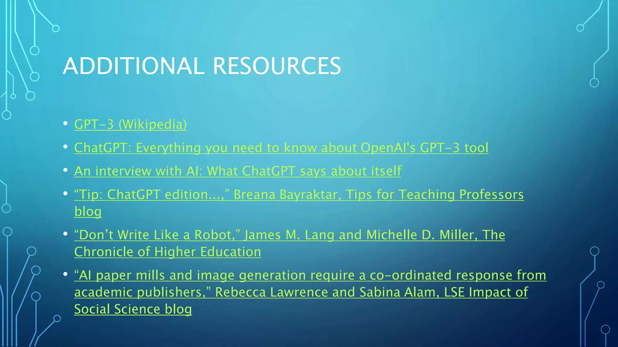 ADDITIONAL RESOURCES
• GPT-3 (Wikipedia)
• ChatGPT: Everything you need to know about OpenAI's GPT-3 tool
• An interview with AI: What ChatGPT says about itself
• “Tip: ChatGPT edition...,” Breana Bayraktar, Tips for Teaching Professors
blog
• “Don’t Write Like a Robot,” James M. Lang and Michelle D. Miller, The
Chronicle of Higher Education
• “AI paper mills and image generation require a co-ordinated response from
academic publishers,” Rebecca Lawrence and Sabina Alam, LSE Impact of
Social Science blog
 