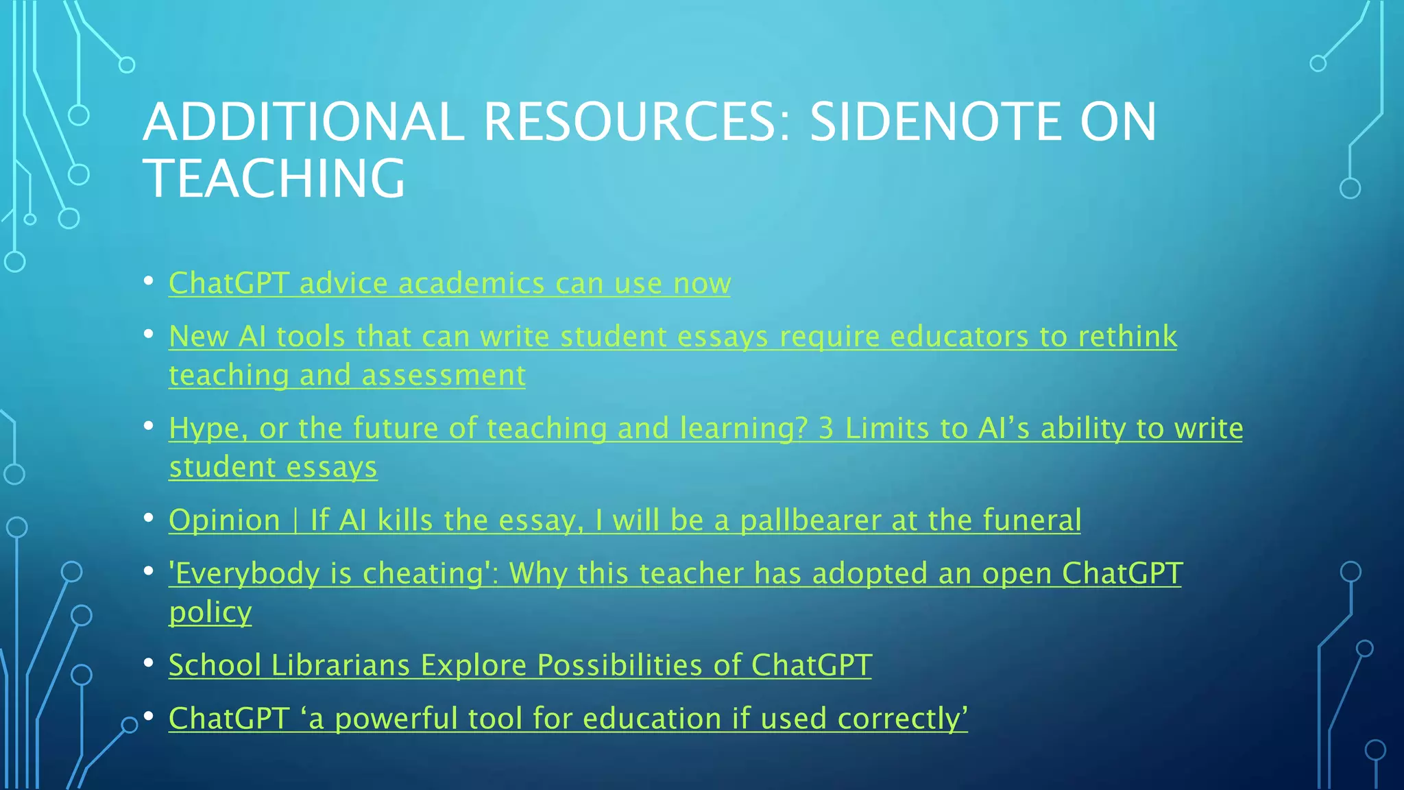 ADDITIONAL RESOURCES: SIDENOTE ON
TEACHING
• ChatGPT advice academics can use now
• New AI tools that can write student essays require educators to rethink
teaching and assessment
• Hype, or the future of teaching and learning? 3 Limits to AI’s ability to write
student essays
• Opinion | If AI kills the essay, I will be a pallbearer at the funeral
• 'Everybody is cheating': Why this teacher has adopted an open ChatGPT
policy
• School Librarians Explore Possibilities of ChatGPT
• ChatGPT ‘a powerful tool for education if used correctly’
 