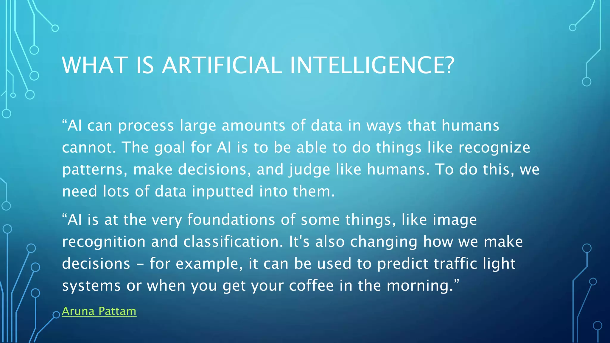 WHAT IS ARTIFICIAL INTELLIGENCE?
“AI can process large amounts of data in ways that humans
cannot. The goal for AI is to be able to do things like recognize
patterns, make decisions, and judge like humans. To do this, we
need lots of data inputted into them.
“AI is at the very foundations of some things, like image
recognition and classification. It's also changing how we make
decisions - for example, it can be used to predict traffic light
systems or when you get your coffee in the morning.”
Aruna Pattam
 