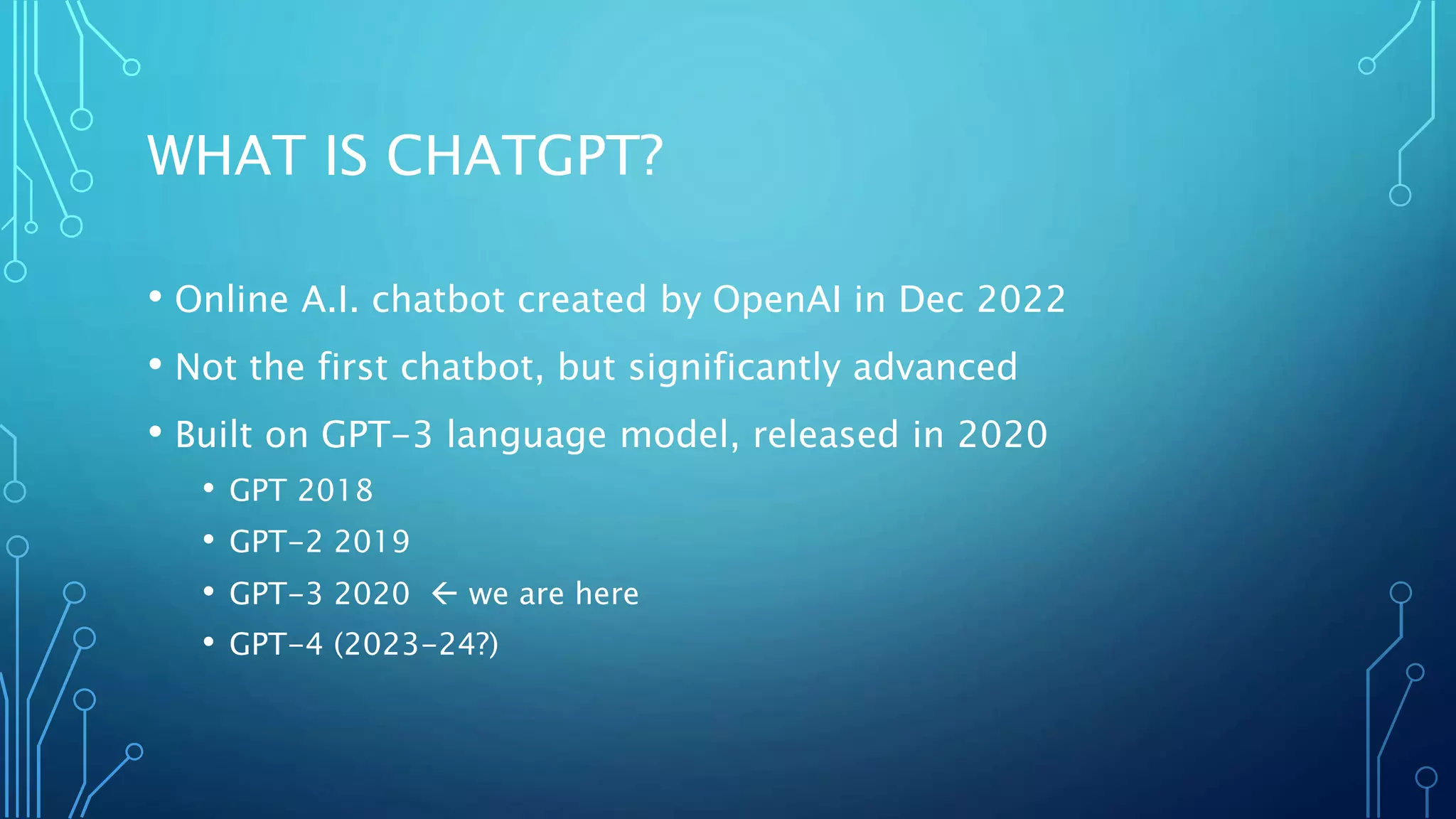 WHAT IS CHATGPT?
• Online A.I. chatbot created by OpenAI in Dec 2022
• Not the first chatbot, but significantly advanced
• Built on GPT-3 language model, released in 2020
• GPT 2018
• GPT-2 2019
• GPT-3 2020  we are here
• GPT-4 (2023-24?)
 