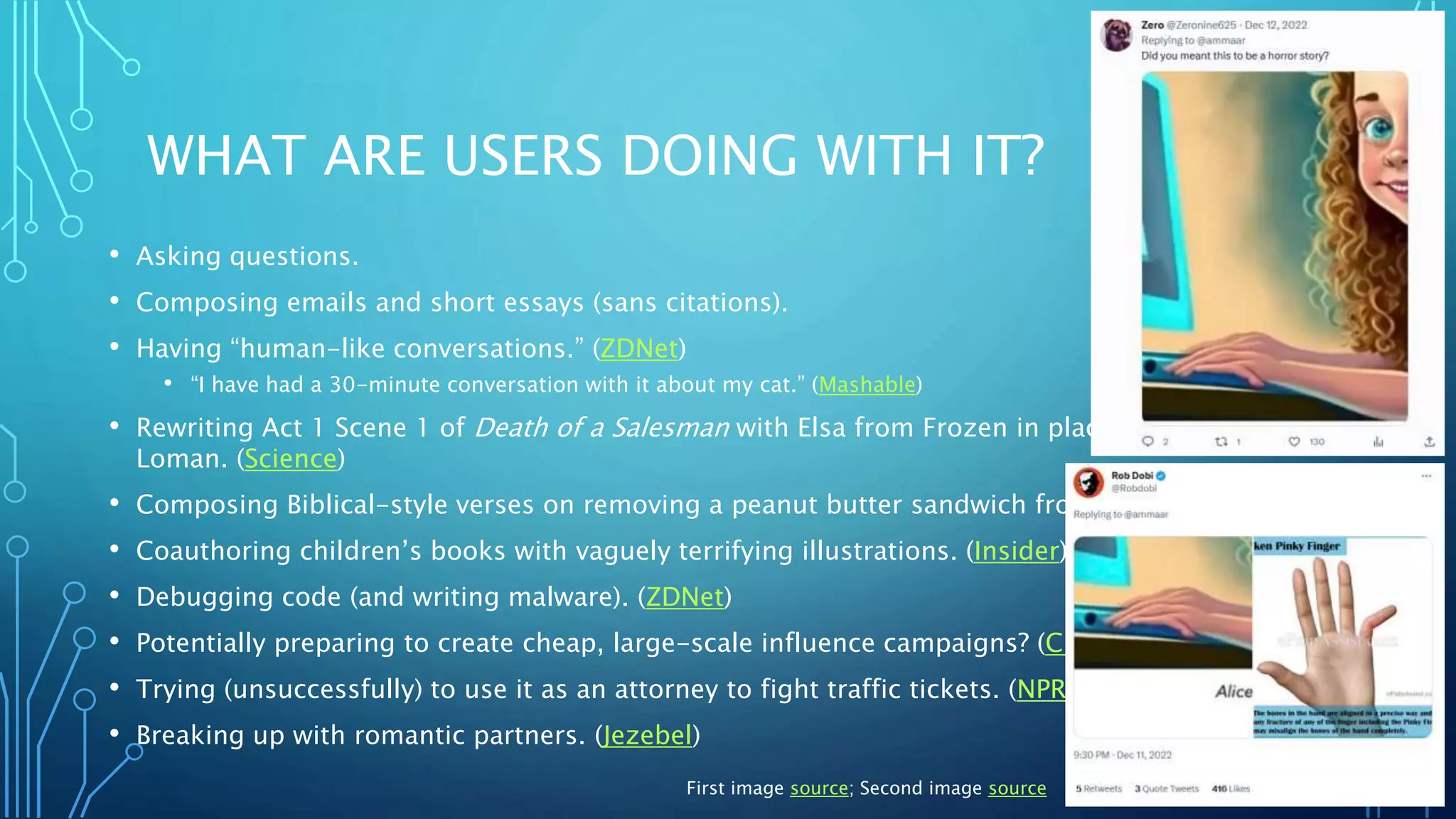 WHAT ARE USERS DOING WITH IT?
• Asking questions.
• Composing emails and short essays (sans citations).
• Having “human-like conversations.” (ZDNet)
• “I have had a 30-minute conversation with it about my cat.” (Mashable)
• Rewriting Act 1 Scene 1 of Death of a Salesman with Elsa from Frozen in place of Willy
Loman. (Science)
• Composing Biblical-style verses on removing a peanut butter sandwich from a VCR. (NYT)
• Coauthoring children’s books with vaguely terrifying illustrations. (Insider)
• Debugging code (and writing malware). (ZDNet)
• Potentially preparing to create cheap, large-scale influence campaigns? (CDN)
• Trying (unsuccessfully) to use it as an attorney to fight traffic tickets. (NPR)
• Breaking up with romantic partners. (Jezebel)
First image source; Second image source
 