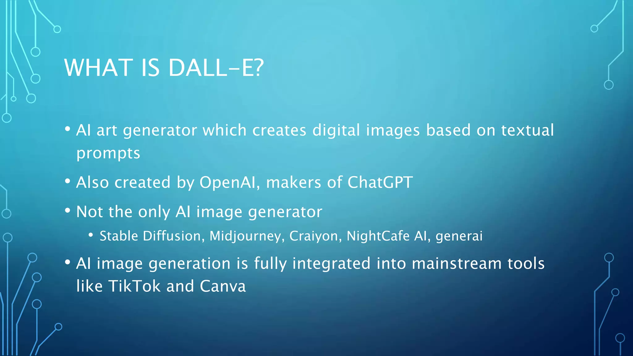 WHAT IS DALL-E?
• AI art generator which creates digital images based on textual
prompts
• Also created by OpenAI, makers of ChatGPT
• Not the only AI image generator
• Stable Diffusion, Midjourney, Craiyon, NightCafe AI, generai
• AI image generation is fully integrated into mainstream tools
like TikTok and Canva
 