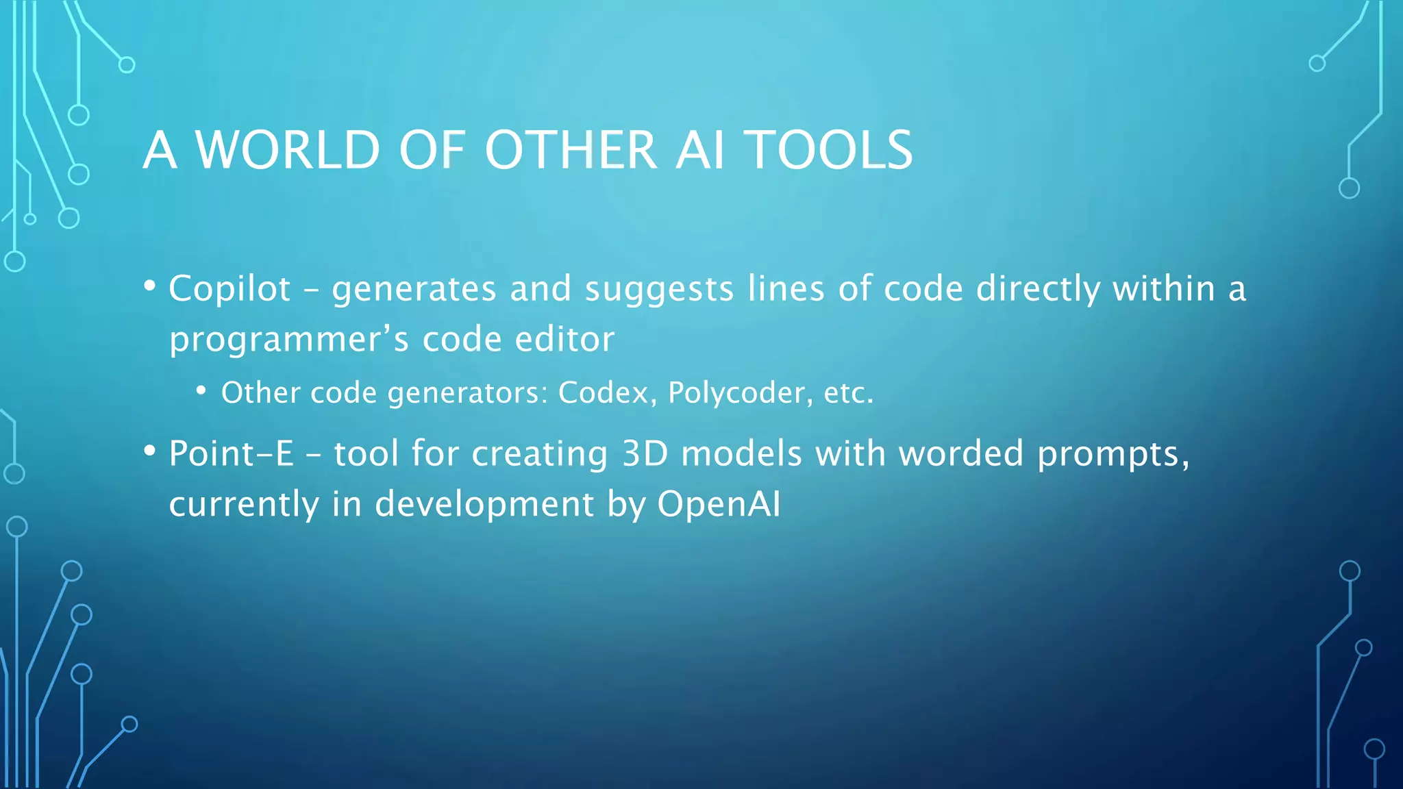A WORLD OF OTHER AI TOOLS
• Copilot – generates and suggests lines of code directly within a
programmer’s code editor
• Other code generators: Codex, Polycoder, etc.
• Point-E – tool for creating 3D models with worded prompts,
currently in development by OpenAI
 