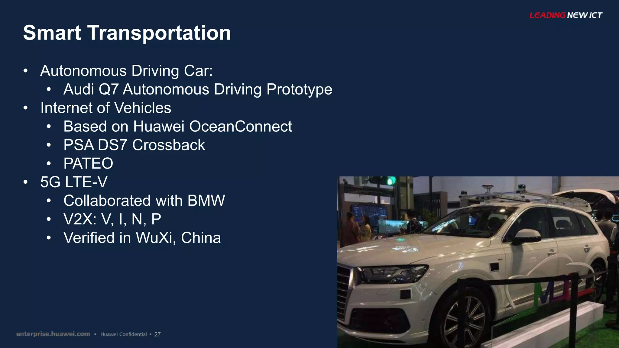 27
Smart Transportation
• Autonomous Driving Car:
• Audi Q7 Autonomous Driving Prototype
• Internet of Vehicles
• Based on Huawei OceanConnect
• PSA DS7 Crossback
• PATEO
• 5G LTE-V
• Collaborated with BMW
• V2X: V, I, N, P
• Verified in WuXi, China
 