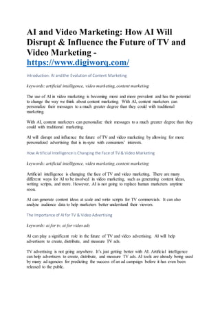 AI and Video Marketing: How AI Will
Disrupt & Influence the Future of TV and
Video Marketing -
https://www.digiworq.com/
Introduction: AI and the Evolution of Content Marketing
keywords: artificial intelligence, video marketing, content marketing
The use of AI in video marketing is becoming more and more prevalent and has the potential
to change the way we think about content marketing. With AI, content marketers can
personalize their messages to a much greater degree than they could with traditional
marketing.
With AI, content marketers can personalize their messages to a much greater degree than they
could with traditional marketing.
AI will disrupt and influence the future of TV and video marketing by allowing for more
personalized advertising that is in-sync with consumers’ interests.
How Artificial Intelligence is Changing the Face of TV & Video Marketing
keywords: artificial intelligence, video marketing, content marketing
Artificial intelligence is changing the face of TV and video marketing. There are many
different ways for AI to be involved in video marketing, such as generating content ideas,
writing scripts, and more. However, AI is not going to replace human marketers anytime
soon.
AI can generate content ideas at scale and write scripts for TV commercials. It can also
analyze audience data to help marketers better understand their viewers.
The Importance of AI for TV & Video Advertising
keywords: ai for tv, ai for video ads
AI can play a significant role in the future of TV and video advertising. AI will help
advertisers to create, distribute, and measure TV ads.
TV advertising is not going anywhere. It’s just getting better with AI. Artificial intelligence
can help advertisers to create, distribute, and measure TV ads. AI tools are already being used
by many ad agencies for predicting the success of an ad campaign before it has even been
released to the public.
 