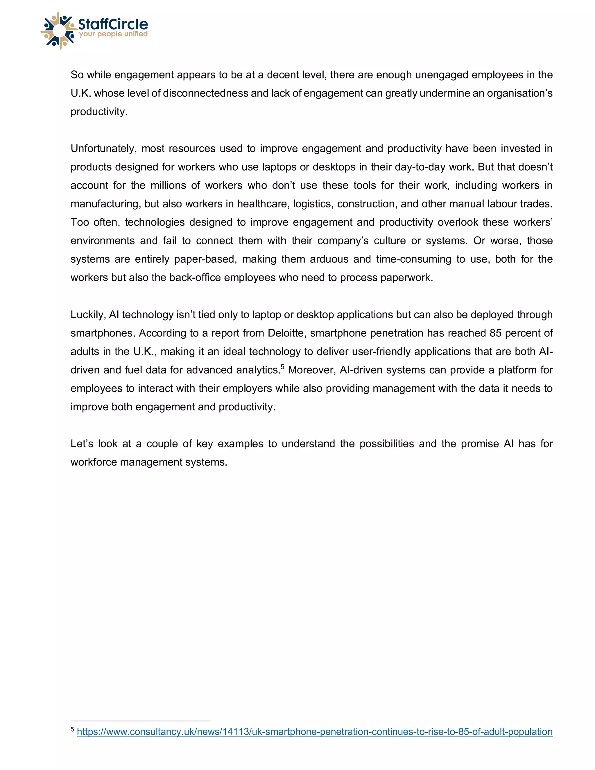 So while engagement appears to be at a decent level, there are enough unengaged employees in the
U.K. whose level of disconnectedness and lack of engagement can greatly undermine an organisation’s
productivity.
Unfortunately, most resources used to improve engagement and productivity have been invested in
products designed for workers who use laptops or desktops in their day-to-day work. But that doesn’t
account for the millions of workers who don’t use these tools for their work, including workers in
manufacturing, but also workers in healthcare, logistics, construction, and other manual labour trades.
Too often, technologies designed to improve engagement and productivity overlook these workers’
environments and fail to connect them with their company’s culture or systems. Or worse, those
systems are entirely paper-based, making them arduous and time-consuming to use, both for the
workers but also the back-office employees who need to process paperwork.
Luckily, AI technology isn’t tied only to laptop or desktop applications but can also be deployed through
smartphones. According to a report from Deloitte, smartphone penetration has reached 85 percent of
adults in the U.K., making it an ideal technology to deliver user-friendly applications that are both AI-
driven and fuel data for advanced analytics.5
Moreover, AI-driven systems can provide a platform for
employees to interact with their employers while also providing management with the data it needs to
improve both engagement and productivity.
Let’s look at a couple of key examples to understand the possibilities and the promise AI has for
workforce management systems.
5
https://www.consultancy.uk/news/14113/uk-smartphone-penetration-continues-to-rise-to-85-of-adult-population
 