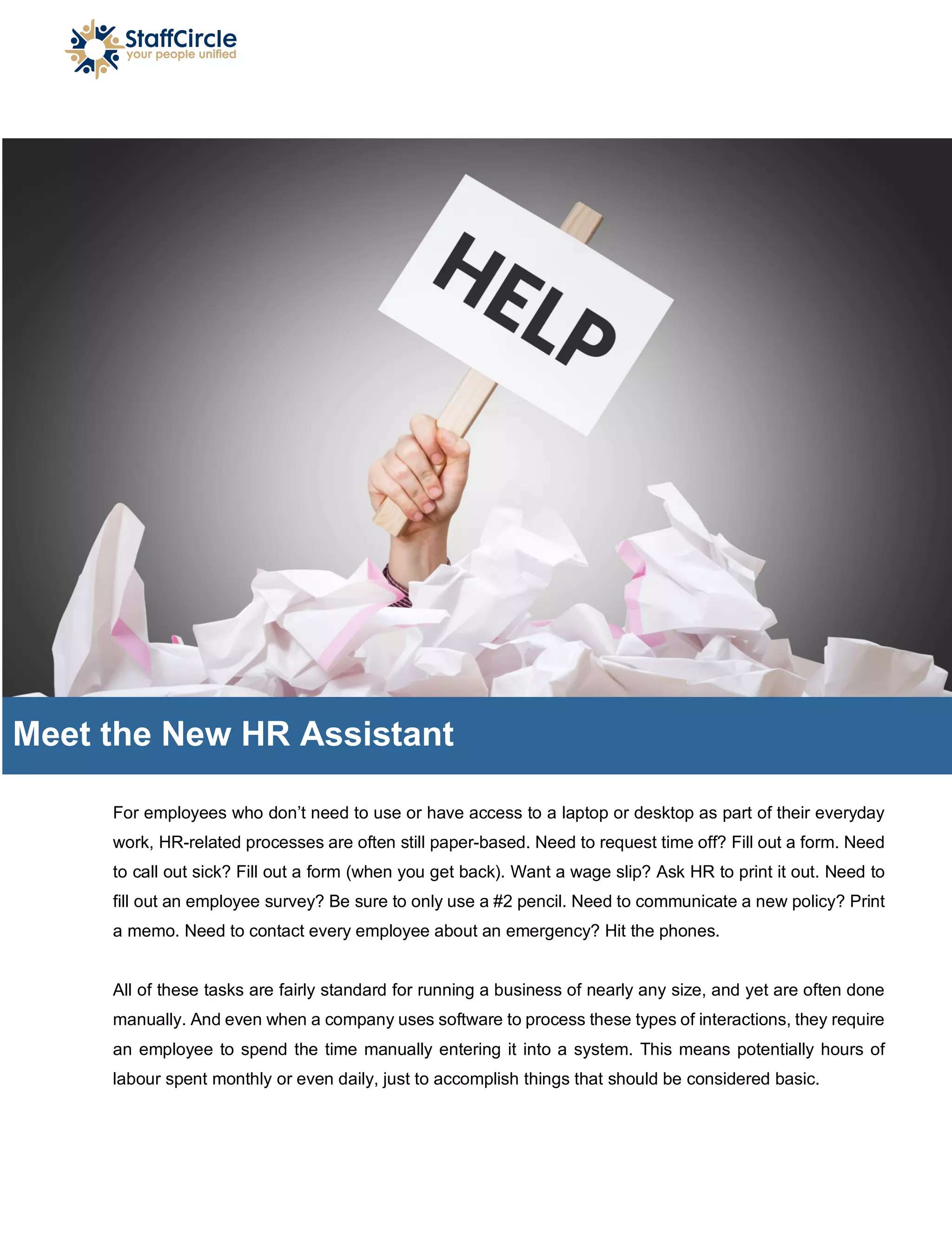 For employees who don’t need to use or have access to a laptop or desktop as part of their everyday
work, HR-related processes are often still paper-based. Need to request time off? Fill out a form. Need
to call out sick? Fill out a form (when you get back). Want a wage slip? Ask HR to print it out. Need to
fill out an employee survey? Be sure to only use a #2 pencil. Need to communicate a new policy? Print
a memo. Need to contact every employee about an emergency? Hit the phones.
All of these tasks are fairly standard for running a business of nearly any size, and yet are often done
manually. And even when a company uses software to process these types of interactions, they require
an employee to spend the time manually entering it into a system. This means potentially hours of
labour spent monthly or even daily, just to accomplish things that should be considered basic.
Meet the New HR Assistant
 