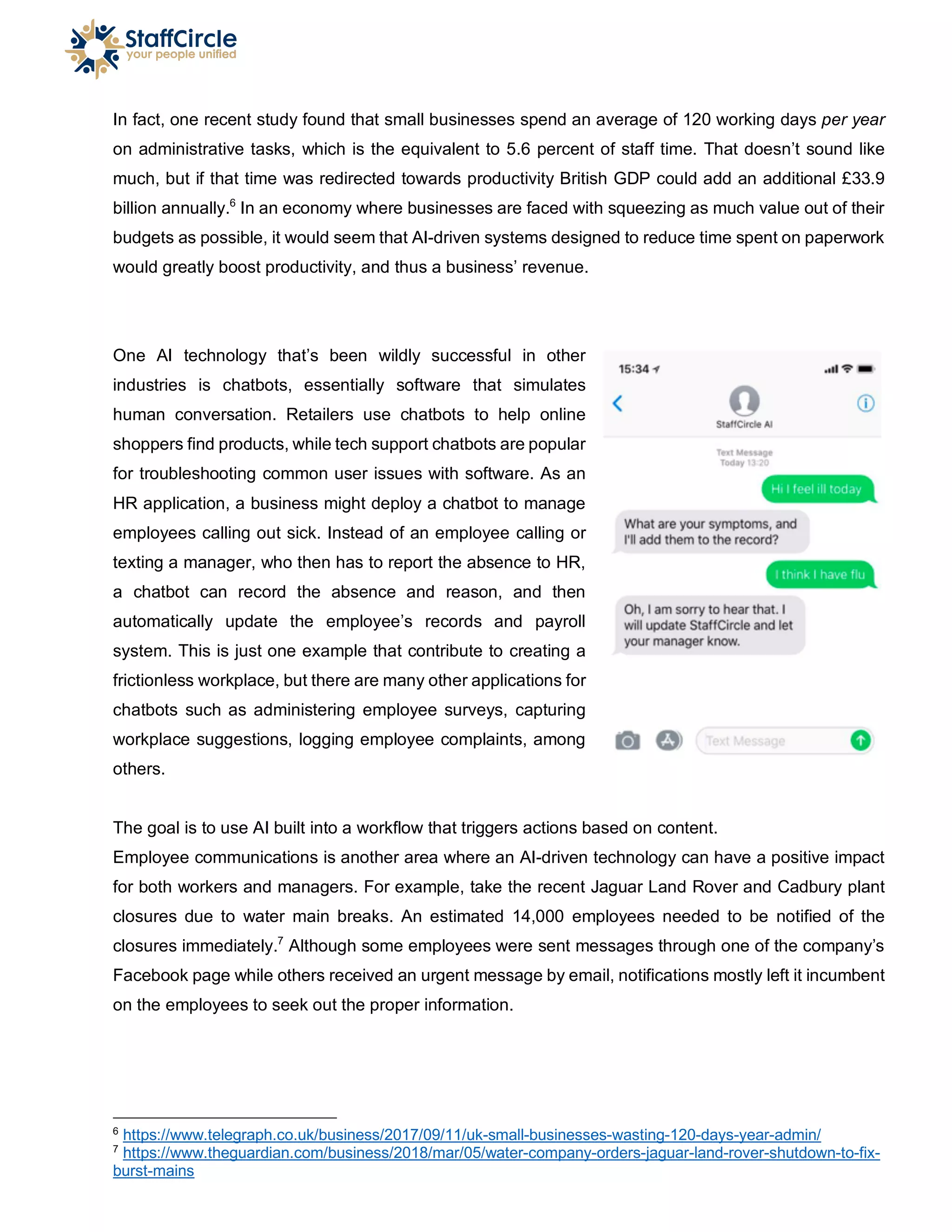 In fact, one recent study found that small businesses spend an average of 120 working days per year
on administrative tasks, which is the equivalent to 5.6 percent of staff time. That doesn’t sound like
much, but if that time was redirected towards productivity British GDP could add an additional £33.9
billion annually.6
In an economy where businesses are faced with squeezing as much value out of their
budgets as possible, it would seem that AI-driven systems designed to reduce time spent on paperwork
would greatly boost productivity, and thus a business’ revenue.
One AI technology that’s been wildly successful in other
industries is chatbots, essentially software that simulates
human conversation. Retailers use chatbots to help online
shoppers find products, while tech support chatbots are popular
for troubleshooting common user issues with software. As an
HR application, a business might deploy a chatbot to manage
employees calling out sick. Instead of an employee calling or
texting a manager, who then has to report the absence to HR,
a chatbot can record the absence and reason, and then
automatically update the employee’s records and payroll
system. This is just one example that contribute to creating a
frictionless workplace, but there are many other applications for
chatbots such as administering employee surveys, capturing
workplace suggestions, logging employee complaints, among
others.
The goal is to use AI built into a workflow that triggers actions based on content.
Employee communications is another area where an AI-driven technology can have a positive impact
for both workers and managers. For example, take the recent Jaguar Land Rover and Cadbury plant
closures due to water main breaks. An estimated 14,000 employees needed to be notified of the
closures immediately.7
Although some employees were sent messages through one of the company’s
Facebook page while others received an urgent message by email, notifications mostly left it incumbent
on the employees to seek out the proper information.
6
https://www.telegraph.co.uk/business/2017/09/11/uk-small-businesses-wasting-120-days-year-admin/
7
https://www.theguardian.com/business/2018/mar/05/water-company-orders-jaguar-land-rover-shutdown-to-fix-
burst-mains
 