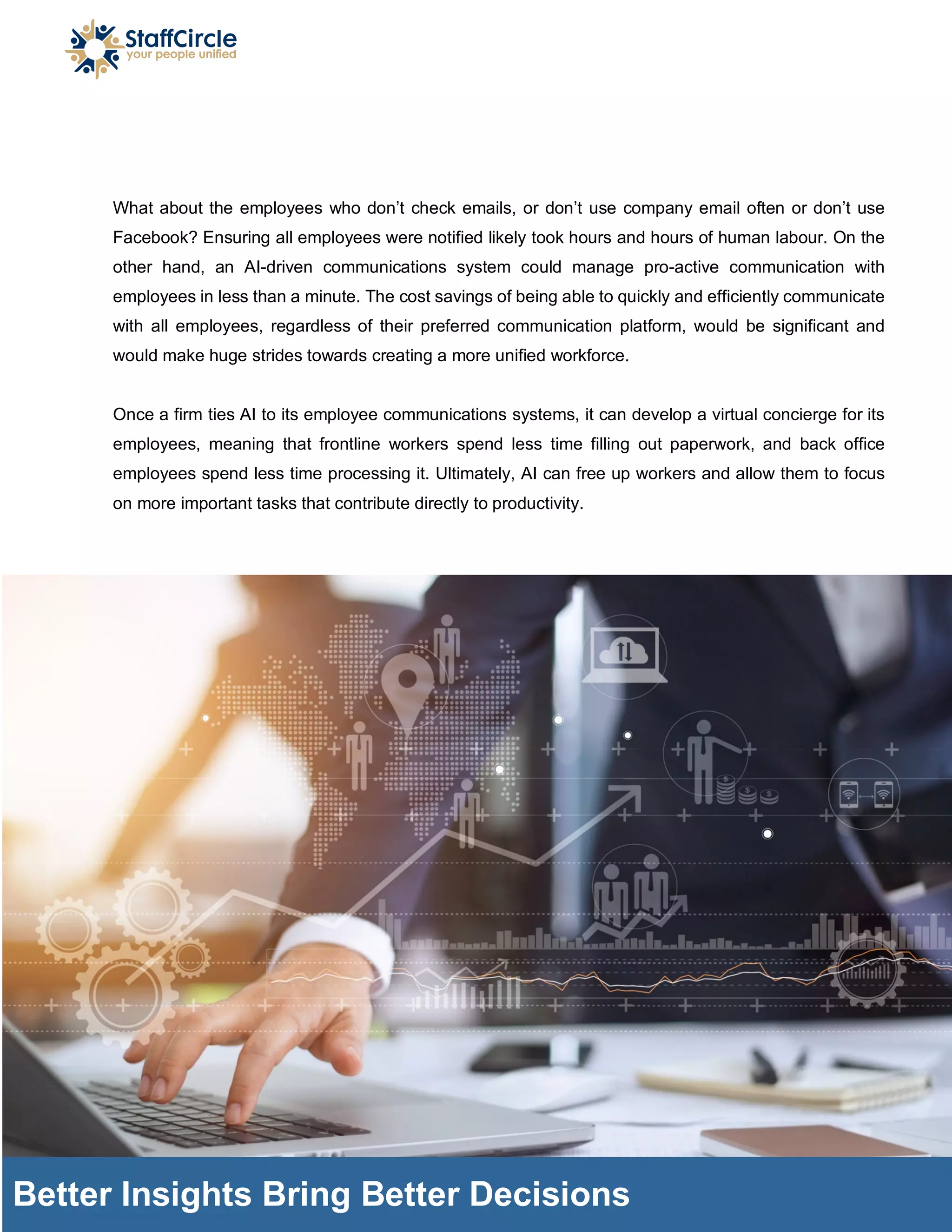 What about the employees who don’t check emails, or don’t use company email often or don’t use
Facebook? Ensuring all employees were notified likely took hours and hours of human labour. On the
other hand, an AI-driven communications system could manage pro-active communication with
employees in less than a minute. The cost savings of being able to quickly and efficiently communicate
with all employees, regardless of their preferred communication platform, would be significant and
would make huge strides towards creating a more unified workforce.
Once a firm ties AI to its employee communications systems, it can develop a virtual concierge for its
employees, meaning that frontline workers spend less time filling out paperwork, and back office
employees spend less time processing it. Ultimately, AI can free up workers and allow them to focus
on more important tasks that contribute directly to productivity.
Better Insights Bring Better Decisions
 