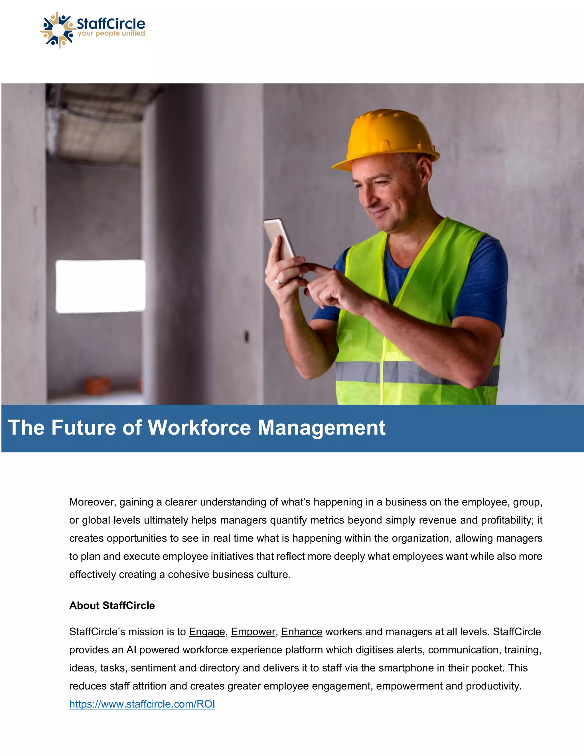 Moreover, gaining a clearer understanding of what’s happening in a business on the employee, group,
or global levels ultimately helps managers quantify metrics beyond simply revenue and profitability; it
creates opportunities to see in real time what is happening within the organization, allowing managers
to plan and execute employee initiatives that reflect more deeply what employees want while also more
effectively creating a cohesive business culture.
About StaffCircle
StaffCircle’s mission is to Engage, Empower, Enhance workers and managers at all levels. StaffCircle
provides an AI powered workforce experience platform which digitises alerts, communication, training,
ideas, tasks, sentiment and directory and delivers it to staff via the smartphone in their pocket. This
reduces staff attrition and creates greater employee engagement, empowerment and productivity.
https://www.staffcircle.com/ROI
The Future of Workforce Management
 