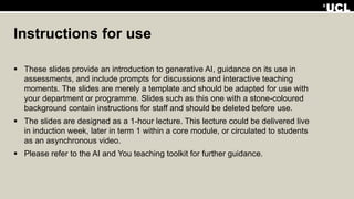 Instructions for use
 These slides provide an introduction to generative AI, guidance on its use in
assessments, and include prompts for discussions and interactive teaching
moments. The slides are merely a template and should be adapted for use with
your department or programme. Slides such as this one with a stone-coloured
background contain instructions for staff and should be deleted before use.
 The slides are designed as a 1-hour lecture. This lecture could be delivered live
in induction week, later in term 1 within a core module, or circulated to students
as an asynchronous video.
 Please refer to the AI and You teaching toolkit for further guidance.
 