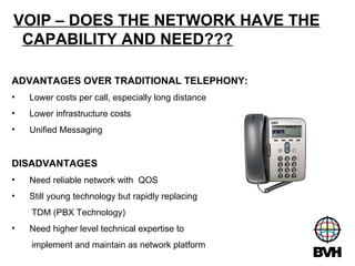 VOIP – DOES THE NETWORK HAVE THE CAPABILITY AND NEED??? ADVANTAGES OVER TRADITIONAL TELEPHONY: Lower costs per call, especially long distance Lower infrastructure costs Unified Messaging DISADVANTAGES  Need reliable network with  QOS Still young technology but rapidly replacing TDM (PBX Technology) Need higher level technical expertise to implement and maintain as network platform 