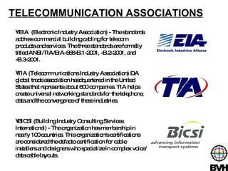 TELECOMMUNICATION ASSOCIATIONS EIA  (Electronic Industry Association) - The standards address commercial building cabling for telecom products and services. The three standards are formally titled ANSI/TIA/EIA-568-B.1-2001, -B.2-2001, and -B.3-2001.  TIA (Telecommunications Industry Association) – A global trade association headquartered in the United States that represents about 600 companies. TIA helps create universal networking standards for the telephone, data and the convergence of these industries.  BICSI (Building Industry Consulting Services International) - The organization has membership in nearly 100 countries. This organization's certifications are considered the defacto certification for cable installers and designers who specialize in complex voice/data cable layouts.  