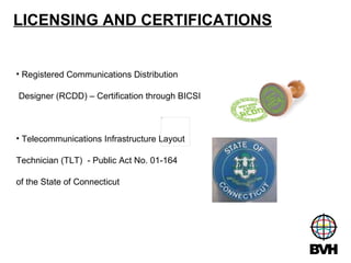 LICENSING AND CERTIFICATIONS Registered Communications Distribution Designer (RCDD) – Certification through BICSI Telecommunications Infrastructure Layout  Technician (TLT)  - Public Act No. 01-164  of the State of Connecticut 