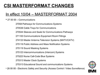 CSI MASTERFORMAT CHANGES In effect 10/04 – MASTERFORMAT 2004 27 00 00 – Communications 27058 Pathways for Communications Systems 270536 Cable Trays for Communications 270544 Sleeves and Seals for Communications Pathways 271100 Communications Equipment Room Fittings 274133 Master Antenna Television Systems (MATV/CATV) 275116 Public Address and Mass Notification Systems 275119 Sound Masking Systems 275123 Intercommunications (Intercom) Systems 275223 Nurse Call-Code Blue Systems 275313 Master Clock Systems 275313 Educational Sound and communications Systems 28 00 00 - Electronic Safety and Security (Access Control / Video Surveillance) 