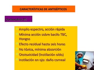 CARACTERÍSTICAS DE ANTISÉPTICOS


Clorhexidina 2%


       Amplio espectro, acción rápida
       Mínima acción sobre bacilo TBC,
        Hongos
       Efecto residual hasta seis horas
       No tóxica, mínima absorción
       Ototoxicidad (Instilación oído)
       Instilación en ojo: daño corneal
 