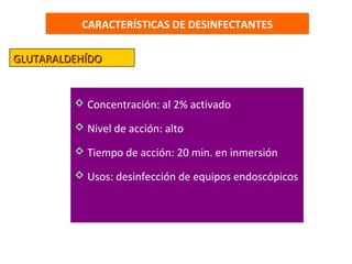 CARACTERÍSTICAS DE DESINFECTANTES

GLUTARALDEHÍDO


          Concentración: al 2% activado

          Nivel de acción: alto

          Tiempo de acción: 20 min. en inmersión

          Usos: desinfección de equipos endoscópicos
 
