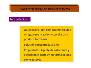 CARACTERÍSTICAS DE DESINFECTANTES


Formaldehído


        Gas incoloro, con olor picante, soluble
         en agua que reacciona con ella para
         producir formalina
        Solución concentrada al 37%
        Propiedades: Agente desinfectante y
         esterilizante tanto en su forma líquida
         como gaseosa
 