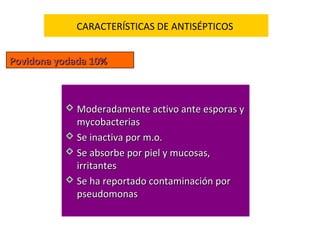 CARACTERÍSTICAS DE ANTISÉPTICOS


Povidona yodada 10%



           Moderadamente activo ante esporas y
            mycobacterias
           Se inactiva por m.o.
           Se absorbe por piel y mucosas,
            irritantes
           Se ha reportado contaminación por
            pseudomonas
 