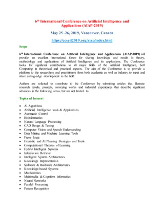 6th
International Conference on Artificial Intelligence and
Applications (AIAP-2019)
May 25~26, 2019, Vancouver, Canada
https://ccseit2019.org/aiap/index.html
Scope
6th International Conference on Artificial Intelligence and Applications (AIAP-2019) will
provide an excellent international forum for sharing knowledge and results in theory,
methodology and applications of Artificial Intelligence and its applications. The Conference
looks for significant contributions to all major fields of the Artificial Intelligence, Soft
Computing in theoretical and practical aspects. The aim of the Conference is to provide a
platform to the researchers and practitioners from both academia as well as industry to meet and
share cutting-edge development in the field.
Authors are solicited to contribute to the Conference by submitting articles that illustrate
research results, projects, surveying works and industrial experiences that describe significant
advances in the following areas, but are not limited to.
Topics of Interest
 AI Algorithms
 Artificial Intelligence tools & Applications
 Automatic Control
 Bioinformatics
 Natural Language Processing
 CAD Design & Testing
 Computer Vision and Speech Understanding
 Data Mining and Machine Learning Tools
 Fuzzy Logic
 Heuristic and AI Planning Strategies and Tools
 Computational Theories of Learning
 Hybrid Intelligent Systems
 Information Retrieval
 Intelligent System Architectures
 Knowledge Representation
 Software & Hardware Architectures
 Knowledge-based Systems
 Mechatronics
 Multimedia & Cognitive Informatics
 Neural Networks
 Parallel Processing
 Pattern Recognition
 
