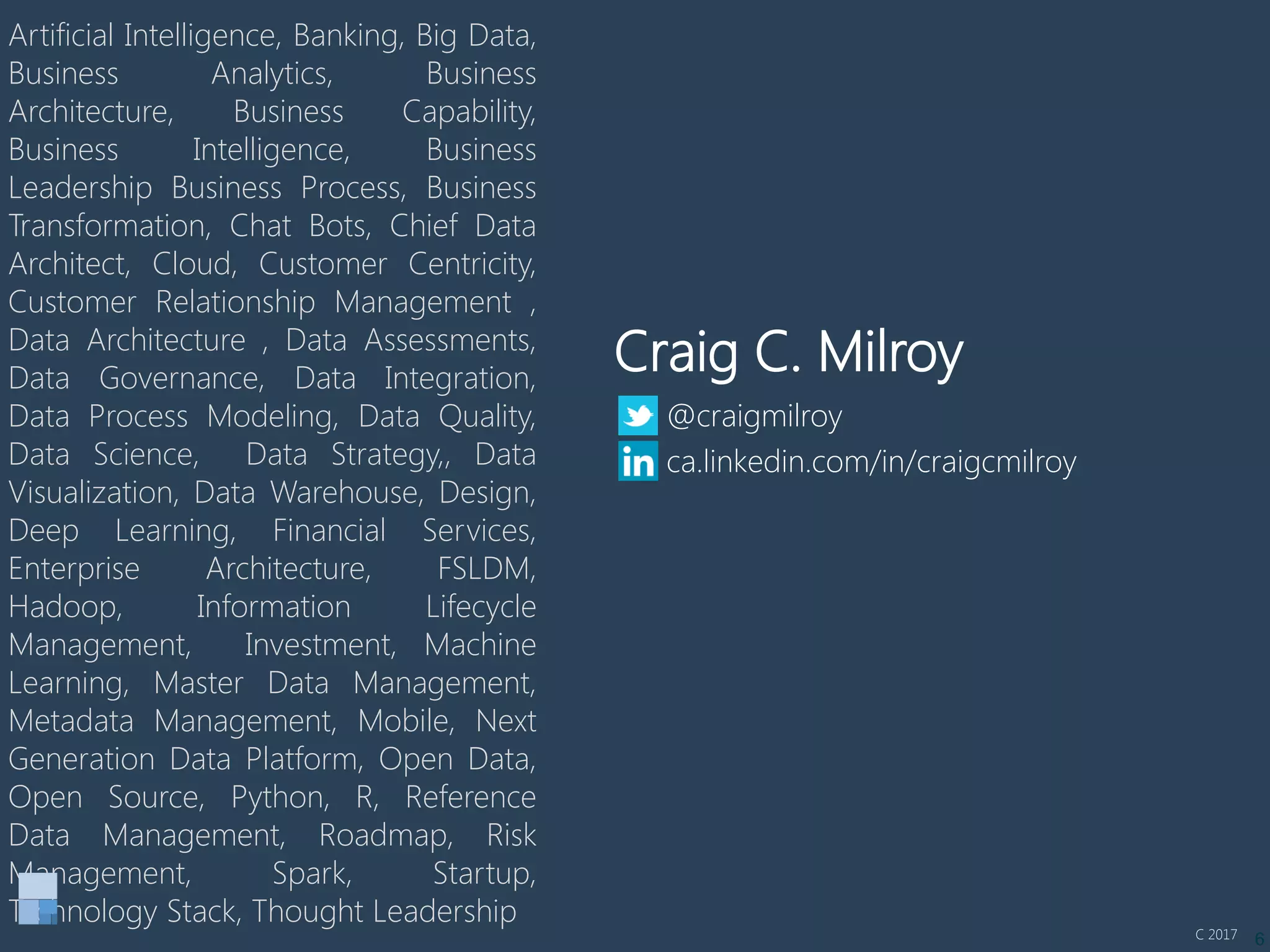 6
Artificial Intelligence, Banking, Big Data,
Business Analytics, Business
Architecture, Business Capability,
Business Intelligence, Business
Leadership Business Process, Business
Transformation, Chat Bots, Chief Data
Architect, Cloud, Customer Centricity,
Customer Relationship Management ,
Data Architecture , Data Assessments,
Data Governance, Data Integration,
Data Process Modeling, Data Quality,
Data Science, Data Strategy,, Data
Visualization, Data Warehouse, Design,
Deep Learning, Financial Services,
Enterprise Architecture, FSLDM,
Hadoop, Information Lifecycle
Management, Investment, Machine
Learning, Master Data Management,
Metadata Management, Mobile, Next
Generation Data Platform, Open Data,
Open Source, Python, R, Reference
Data Management, Roadmap, Risk
Management, Spark, Startup,
Technology Stack, Thought Leadership
Craig C. Milroy
@craigmilroy
ca.linkedin.com/in/craigcmilroy
C 2017
 