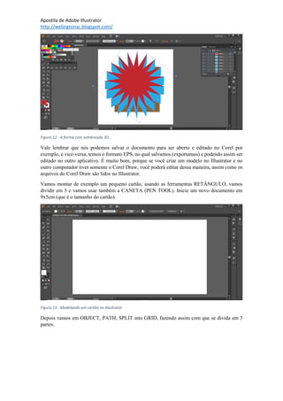 Apostila de Adobe Illustrator
http://welingtonsc.blogspot.com/
Figura 12 - A forma com sombreado 3D.
Vale lembrar que nós podemos salvar o documento para ser aberto e editado no Corel por
exemplo, e vice-versa, temos o formato EPS, no qual salvamos (exportamos) e podendo assim ser
editado no outro aplicativo. É muito bom, porque se você criar um modelo no Illustrator e no
outro computador tiver somente o Corel Draw, você poderá editar dessa maneira, assim como os
arquivos do Corel Draw são lidos no Illustrator.
Vamos montar de exemplo um pequeno cartão, usando as ferramentas RETÂNGULO, vamos
dividir em 3 e vamos usar também a CANETA (PEN TOOL). Inicie um novo documento em
9x5cm (que é o tamanho do cartão):
Figura 13 - Modelando um cartão no Illustrator
Depois vamos em OBJECT, PATH, SPLIT into GRID, fazendo assim com que se divida em 3
partes:
 