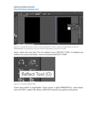 Apostila de Adobe Illustrator
http://welingtonsc.blogspot.com/
Figura 18 - Criando efeitos para o cartão. Usamos GRADIENTE, o efeito e depois em propriedades ao lado, em
TRANSPARENCY (Transparência), vamos em OPACITY (Opacidade) e colocamos em 50%)
Agora, vamos criar uma cópia. Pra isso, podemos usar o REFLECT TOOL. O retângulo que
acabamos de criar já selecionado, vamos na ferramenta REFLECT TOOL:
Figura 19 - Ferramenta Reflect TOOL
Vamos agora definir as propriedades. Vamos marcar a opção HORIZONTAL, vamos depois
clicar em COPY, e depois OK. (Deixe o PREVIEW marcado caso queira ter uma prévia)
 