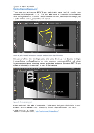 Apostila de Adobe Illustrator
http://welingtonsc.blogspot.com/
Vamos usar agora a ferramenta PENCIL, para modelar dois traços. Aqui, de exemplo, estou
montando um cartão para ODONTOLOGIA, você pode montar de exemplo um outro, colocando
assim outras propriedades. Aqui farei 2 traços montando um dente, formando assim um logo para
o cartão em tom dourado, que combine com o cinza:
Figura 24 - Aqui o modelo de cartão pré-finalizado, podendo colocar mais informações.
Para colocar efeitos finos nos traços como este acima, depois de você desenhar os traços
(recomendo uma coordenação motora boa com o mouse, ou com um pen tablet), você vai nas
ferramentas acima como mostra na imagem abaixo (use também a ferramenta TEXTO para
colocar as informações, ferramenta T na barra de ferramentas).
Figura 25 - Cartão pré-finalizado.
Com o aplicativo, você pode ir muito além, e, como visto, você pode trabalhar com os dois:
COREL e ILLUSTRATOR. Solte a criatividade, trabalhe com as ferramentas e boa sorte!
WELINGTON CARVALHO – http://welingtonsc.blogspot.com/
 