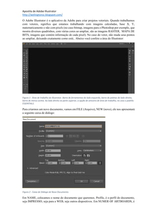 Apostila de Adobe Illustrator
http://welingtonsc.blogspot.com/
O Adobe Illustrator é o aplicativo da Adobe para criar projetos vetoriais. Quando trabalhamos
com vetores, significa que estamos trabalhando com imagens calculadas, base X, Y,
matematicamente e não com pixels (no caso bitmap, imagens para o Photoshop por exemplo, que
mostra diversos quadrinhos, com várias cores ao ampliar, são as imagens RASTER, MAPA DE
BITS, imagens que contém informação de cada pixel). No caso do vetor, não muda seus pontos
ao ampliar, deixando exatamente como está.. Abaixo você confere a área do Illustrator:
Figura 1 - Área de trabalho do Illustrator. Barra de ferramentas do lado esquerdo, barra de paletas do lado direito,
barra de menus acima. Ao lado direito na parte superior, a opção de amostra de área de trabalho, no caso o padrão
ESSENTIALS.
Para criarmos um novo documento, vamos em FILE (Arquivo), NEW (novo), ele nos apresentará
a seguinte caixa de diálogo:
Figura 2 - Caixa de Diálogo de Novo Documento.
Em NAME, colocamos o nome do documento que queremos. Profile, é o perfil do documento,
seja IMPRESSO, seja para a WEB, seja outros dispositivos. Em NUMER OF ARTBOARDS, é
 