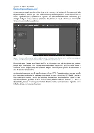 Apostila de Adobe Illustrator
http://welingtonsc.blogspot.com/
ferramenta selecionada, que é a setinha, de seleção, como você vê na barra de ferramentas do lado
esquerdo. Observe também que, cada ferramenta que possui uma pequena setinha do lado inferior
direito, significa que você poderá clicar, segurar e esta apresentará ferramentas semelhantes, por
exemplo na figura abaixo, temos a ferramenta RECTANGLE TOOL selecionada, e mostrando
várias opções semelhantes de formas.
Figura 4 - Amostra de ferramenta - a barra de ferramentas mostra diversas, algumas com a setinha na parte inferior
a direita, para lhe mostrar que temos mais opções nessa ferramenta selecionada.
O processo aqui é quase semelhante também ao photoshop, mas não deixamos nos enganar,
porque aqui trabalhamos com vetores (matematicamente calculados), podemos criar logos e
desenhos, o que no photoshop não podemos. Digo a semelhança em questão de ferramentas e
área de trabalho do aplicativo.
Ao lado direito da nossa área de trabalho temos as PALETAS. As paletas podem aparecer acordo
com o que vamos trabalhar, e, podemos mostrar uma ou outra clicando em WINDOW (Janela) e
logo depois selecionando a paleta que queremos. Por exemplo, ao trabalharmos com LAYERS,
que são as camadas, podemos exibi-la ao lado direito pra facilitar nosso trabalho. As LAYERS
são camadas, no qual podemos posicionar um desenho, forma, acima do outro e organizar nosso
trabalho. Um exemplo na janela abaixo:
 