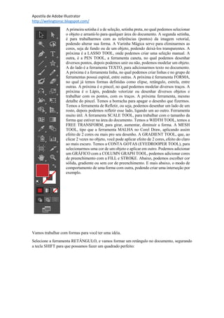 Apostila de Adobe Illustrator
http://welingtonsc.blogspot.com/
A primeira setinha é a de seleção, setinha preta, no qual podemos selecionar
o objeto e arrastá-lo para qualquer área do documento. A segunda setinha,
é para trabalharmos com as referências (pontos) da imagem vetorial,
podendo alterar sua forma. A Varinha Mágica serve para eliminarmos as
cores, seja de fundo ou de um objeto, podendo deixá-los transparentes. A
próxima é a LASSO TOOL, onde podemos criar uma seleção manual. A
outra, é a PEN TOOL, a ferramenta caneta, no qual podemos desenhar
diversos pontos, depois podemos unir ou não, podemos modelar um objeto.
A do lado é a ferramenta TEXTO, para adicionarmos texto no documento.
A próxima é a ferramenta linha, no qual podemos criar linhas e no grupo de
ferramentas possui espiral, entre outras. A próxima é ferramenta FORMA,
no qual já temos formas definidas como elipse, retângulo, estrela, entre
outras. A próxima é o pincel, no qual podemos modelar diversos traços. A
próxima é o Lápis, podendo vetorizar ou desenhar diversos objetos e
trabalhar com os pontos, com os traços. A próxima ferramenta, mesmo
detalhe do pincel. Temos a borracha para apagar o desenho que fizermos.
Temos a ferramenta de Refletir, ou seja, podemos desenhar um lado de um
rosto, depois podemos refletir esse lado, ligando um ao outro. Ferramenta
muito útil. A ferramenta SCALE TOOL, para trabalhar com o tamanho da
forma que estiver na área do documento. Temos a WIDTH TOOL, temos a
FREE TRANSFORM, para girar, aumentar, diminuir a forma. A MESH
TOOL, tipo que a ferramenta MALHA no Corel Draw, aplicando assim
efeito de 2 cores ou mais pro seu desenho. A GRADIENT TOOL, que, ao
clicar 2 vezes no objeto, você pode aplicar efeito de 2 cores, efeito do claro
ao mais escuro. Temos a CONTA GOTAS (EYEDROOPER TOOL), para
selecionarmos uma cor de um objeto e aplicar em outro. Podemos adicionar
um GRÁFICO com a COLUMN GRAPH TOOL, podemos adicionar cores
de preenchimento com a FILL e STROKE. Abaixo, podemos escolher cor
sólida, gradiente ou sem cor de preenchimento. E mais abaixo, o modo de
comportamento de uma forma com outra, podendo criar uma interseção por
exemplo.
Vamos trabalhar com formas para você ter uma idéia.
Selecione a ferramenta RETÂNGULO, e vamos formar um retângulo no documento, segurando
a tecla SHIFT para que possamos fazer um quadrado perfeito:
 