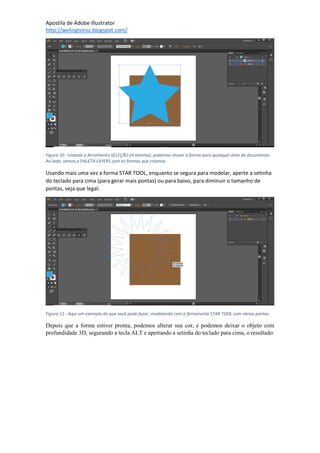 Apostila de Adobe Illustrator
http://welingtonsc.blogspot.com/
Figura 10 - Usando a ferramenta SELEÇÃO (A setinha), podemos mover a forma para qualquer área do documento.
Ao lado, vemos a PALETA LAYERS com as formas que criamos.
Usando mais uma vez a forma STAR TOOL, enquanto se segura para modelar, aperte a setinha
do teclado para cima (para gerar mais pontas) ou para baixo, para diminuir o tamanho de
pontas, veja que legal:
Figura 11 - Aqui um exemplo do que você pode fazer, modelando com a ferramenta STAR TOOL com várias pontas.
Depois que a forma estiver pronta, podemos alterar sua cor, e podemos deixar o objeto com
profundidade 3D, segurando a tecla ALT e apertando a setinha do teclado para cima, o resultado:
 