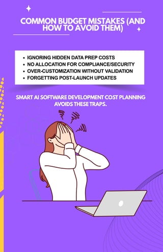 COMMON BUDGET MISTAKES (AND
HOW TO AVOID THEM)
IGNORING HIDDEN DATA PREP COSTS
NO ALLOCATION FOR COMPLIANCE/SECURITY
OVER-CUSTOMIZATION WITHOUT VALIDATION
FORGETTING POST-LAUNCH UPDATES
SMART AI SOFTWARE DEVELOPMENT COST PLANNING
AVOIDS THESE TRAPS.
 