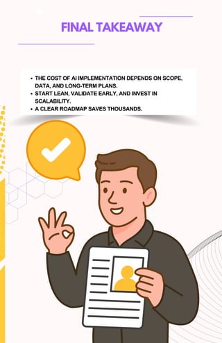 FINAL TAKEAWAY
THE COST OF AI IMPLEMENTATION DEPENDS ON SCOPE,
DATA, AND LONG-TERM PLANS.
START LEAN, VALIDATE EARLY, AND INVEST IN
SCALABILITY.
A CLEAR ROADMAP SAVES THOUSANDS.
 