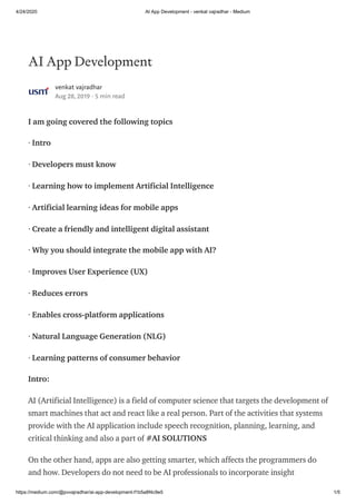 4/24/2020 AI App Development - venkat vajradhar - Medium
https://medium.com/@pvvajradhar/ai-app-development-f1b5a8f4c9e5 1/5
AI App Development
venkat vajradhar
Aug 28, 2019 · 5 min read
I am going covered the following topics
· Intro
· Developers must know
· Learning how to implement Artificial Intelligence
· Artificial learning ideas for mobile apps
· Create a friendly and intelligent digital assistant
· Why you should integrate the mobile app with AI?
· Improves User Experience (UX)
· Reduces errors
· Enables cross-platform applications
· Natural Language Generation (NLG)
· Learning patterns of consumer behavior
Intro:
AI (Artificial Intelligence) is a field of computer science that targets the development of
smart machines that act and react like a real person. Part of the activities that systems
provide with the AI application include speech recognition, planning, learning, and
critical thinking and also a part of #AI SOLUTIONS
On the other hand, apps are also getting smarter, which affects the programmers do
and how. Developers do not need to be AI professionals to incorporate insight
 