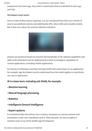 4/24/2020 AI App Development - venkat vajradhar - Medium
https://medium.com/@pvvajradhar/ai-app-development-f1b5a8f4c9e5 2/5
components into their app, they need to understand what is embedded in their app
and why.
Developers must know:
Due to a lack of data science expertise, it is not unexpected that there are a bunch of
easy-to-use platform systems and additionally APIs, Alexa skills and reusable models.
But it does not reduce the need for effortless initiation.
projects are produced based on research and knowledge of the rational capabilities and
skills of the individual and are implemented as built-in intelligent capabilities in
various applications, including mobile applications.
In contrast to obtaining a machine learning model and connecting it to an application,
for example, app developers need to understand how the model applies to a particular
use case or application.
AI is a base term,including sub-fields,for example
• Machine learning
• Natural language processing
• Robotics
• Intelligence General Intelligence
• Expert systems
It is fundamentally data-driven, but it requires manpower to execute answers and
revelations to take care of problems with it. With this post, we aim to explore 5
common ways to use AI for mobile app development.
 