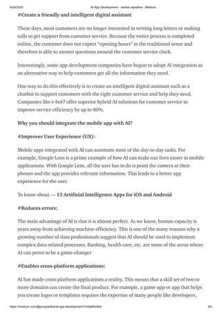 4/24/2020 AI App Development - venkat vajradhar - Medium
https://medium.com/@pvvajradhar/ai-app-development-f1b5a8f4c9e5 4/5
#Create a friendly and intelligent digital assistant
These days, most customers are no longer interested in writing long letters or making
calls to get support from customer service. Because the entire process is completed
online, the customer does not expect “opening hours” in the traditional sense and
therefore is able to answer questions around the customer service clock.
Interestingly, some app development companies have begun to adopt AI integration as
an alternative way to help customers get all the information they need.
One way to do this effectively is to create an intelligent digital assistant such as a
chatbot to support customers with the right customer service and help they need.
Companies like e-bot7 offer superior hybrid AI solutions for customer service to
improve service efficiency by up to 80%.
Why you should integrate the mobile app with AI?
#Improves User Experience (UX):
Mobile apps integrated with AI can automate most of the day-to-day tasks. For
example, Google Lens is a prime example of how AI can make our lives easier in mobile
applications. With Google Lens, all the user has to do is point the camera at their
phones and the app provides relevant information. This leads to a better app
experience for the user.
To know about — 13 Artificial Intelligence Apps for iOS and Android
#Reduces errors:
The main advantage of AI is that it is almost perfect. As we know, human capacity is
years away from achieving machine efficiency. This is one of the many reasons why a
growing number of data professionals suggest that AI should be used to implement
complex data-related processes. Banking, health care, etc. are some of the areas where
AI can prove to be a game-changer
#Enables cross-platform applications:
AI has made cross-platform applications a reality. This means that a skill set of two or
more domains can create the final product. For example, a game app or app that helps
you create logos or templates requires the expertise of many people like developers,
 