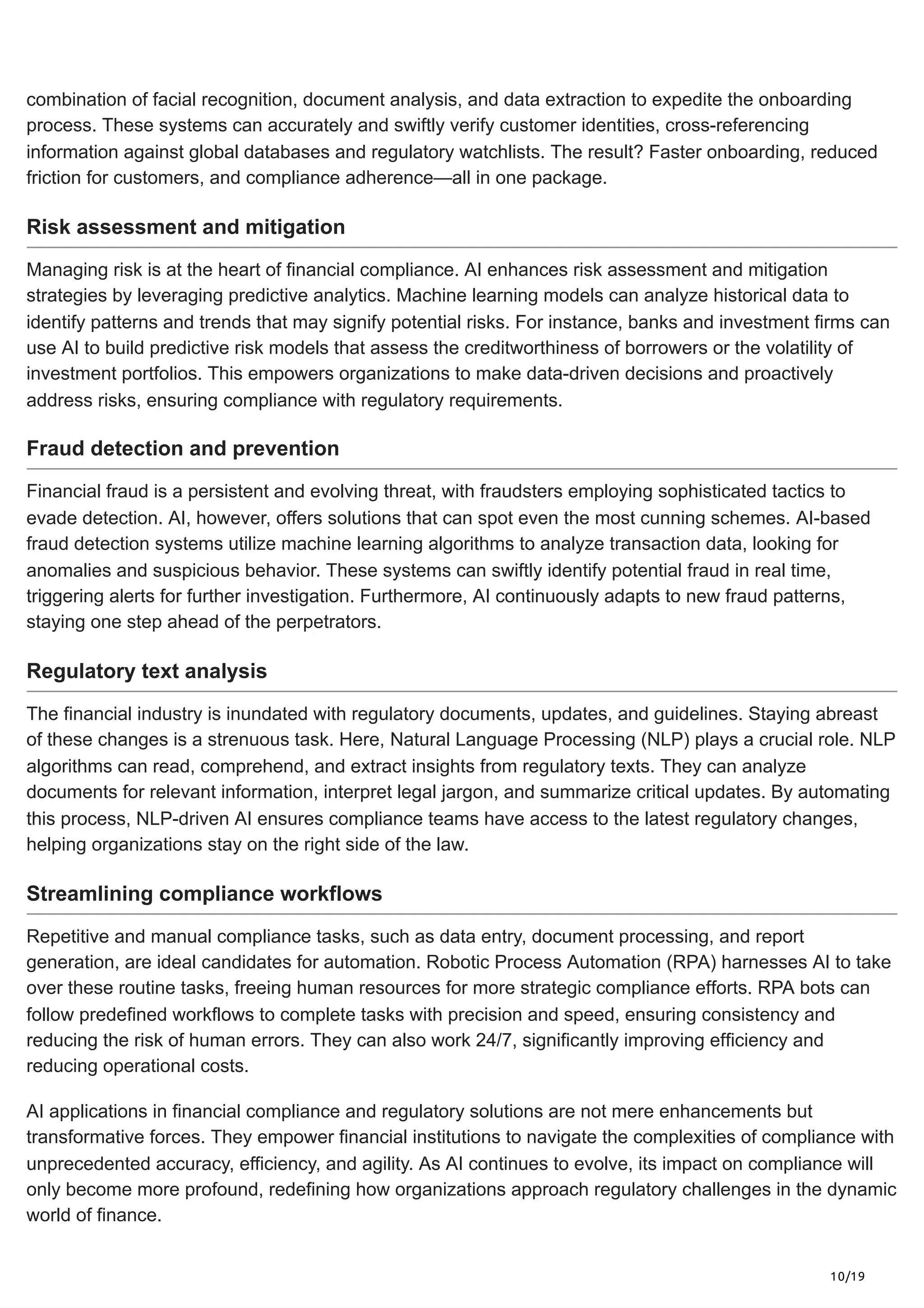 10/19
combination of facial recognition, document analysis, and data extraction to expedite the onboarding
process. These systems can accurately and swiftly verify customer identities, cross-referencing
information against global databases and regulatory watchlists. The result? Faster onboarding, reduced
friction for customers, and compliance adherence—all in one package.
Risk assessment and mitigation
Managing risk is at the heart of financial compliance. AI enhances risk assessment and mitigation
strategies by leveraging predictive analytics. Machine learning models can analyze historical data to
identify patterns and trends that may signify potential risks. For instance, banks and investment firms can
use AI to build predictive risk models that assess the creditworthiness of borrowers or the volatility of
investment portfolios. This empowers organizations to make data-driven decisions and proactively
address risks, ensuring compliance with regulatory requirements.
Fraud detection and prevention
Financial fraud is a persistent and evolving threat, with fraudsters employing sophisticated tactics to
evade detection. AI, however, offers solutions that can spot even the most cunning schemes. AI-based
fraud detection systems utilize machine learning algorithms to analyze transaction data, looking for
anomalies and suspicious behavior. These systems can swiftly identify potential fraud in real time,
triggering alerts for further investigation. Furthermore, AI continuously adapts to new fraud patterns,
staying one step ahead of the perpetrators.
Regulatory text analysis
The financial industry is inundated with regulatory documents, updates, and guidelines. Staying abreast
of these changes is a strenuous task. Here, Natural Language Processing (NLP) plays a crucial role. NLP
algorithms can read, comprehend, and extract insights from regulatory texts. They can analyze
documents for relevant information, interpret legal jargon, and summarize critical updates. By automating
this process, NLP-driven AI ensures compliance teams have access to the latest regulatory changes,
helping organizations stay on the right side of the law.
Streamlining compliance workflows
Repetitive and manual compliance tasks, such as data entry, document processing, and report
generation, are ideal candidates for automation. Robotic Process Automation (RPA) harnesses AI to take
over these routine tasks, freeing human resources for more strategic compliance efforts. RPA bots can
follow predefined workflows to complete tasks with precision and speed, ensuring consistency and
reducing the risk of human errors. They can also work 24/7, significantly improving efficiency and
reducing operational costs.
AI applications in financial compliance and regulatory solutions are not mere enhancements but
transformative forces. They empower financial institutions to navigate the complexities of compliance with
unprecedented accuracy, efficiency, and agility. As AI continues to evolve, its impact on compliance will
only become more profound, redefining how organizations approach regulatory challenges in the dynamic
world of finance.
 