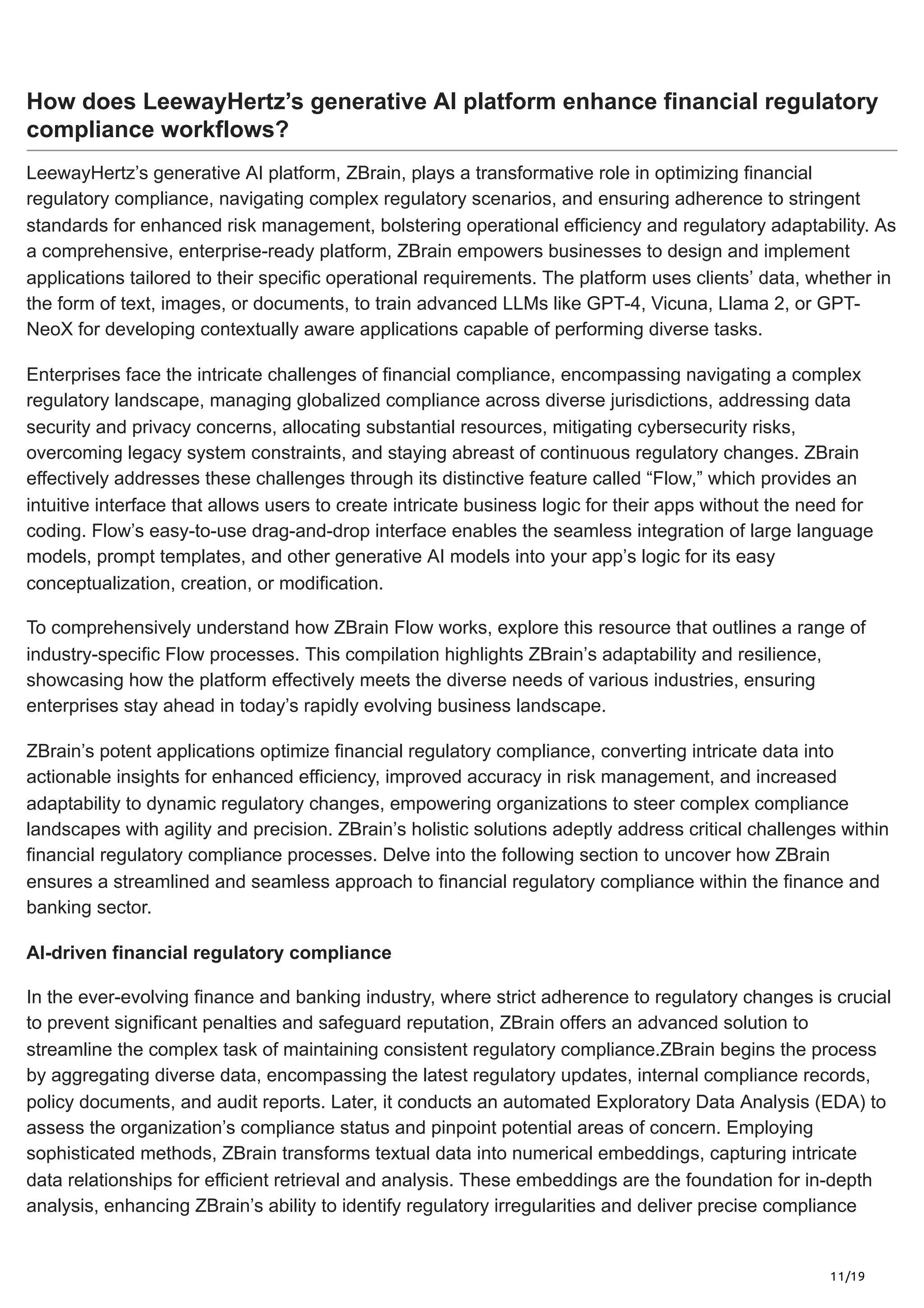 11/19
How does LeewayHertz’s generative AI platform enhance financial regulatory
compliance workflows?
LeewayHertz’s generative AI platform, ZBrain, plays a transformative role in optimizing financial
regulatory compliance, navigating complex regulatory scenarios, and ensuring adherence to stringent
standards for enhanced risk management, bolstering operational efficiency and regulatory adaptability. As
a comprehensive, enterprise-ready platform, ZBrain empowers businesses to design and implement
applications tailored to their specific operational requirements. The platform uses clients’ data, whether in
the form of text, images, or documents, to train advanced LLMs like GPT-4, Vicuna, Llama 2, or GPT-
NeoX for developing contextually aware applications capable of performing diverse tasks.
Enterprises face the intricate challenges of financial compliance, encompassing navigating a complex
regulatory landscape, managing globalized compliance across diverse jurisdictions, addressing data
security and privacy concerns, allocating substantial resources, mitigating cybersecurity risks,
overcoming legacy system constraints, and staying abreast of continuous regulatory changes. ZBrain
effectively addresses these challenges through its distinctive feature called “Flow,” which provides an
intuitive interface that allows users to create intricate business logic for their apps without the need for
coding. Flow’s easy-to-use drag-and-drop interface enables the seamless integration of large language
models, prompt templates, and other generative AI models into your app’s logic for its easy
conceptualization, creation, or modification.
To comprehensively understand how ZBrain Flow works, explore this resource that outlines a range of
industry-specific Flow processes. This compilation highlights ZBrain’s adaptability and resilience,
showcasing how the platform effectively meets the diverse needs of various industries, ensuring
enterprises stay ahead in today’s rapidly evolving business landscape.
ZBrain’s potent applications optimize financial regulatory compliance, converting intricate data into
actionable insights for enhanced efficiency, improved accuracy in risk management, and increased
adaptability to dynamic regulatory changes, empowering organizations to steer complex compliance
landscapes with agility and precision. ZBrain’s holistic solutions adeptly address critical challenges within
financial regulatory compliance processes. Delve into the following section to uncover how ZBrain
ensures a streamlined and seamless approach to financial regulatory compliance within the finance and
banking sector.
AI-driven financial regulatory compliance
In the ever-evolving finance and banking industry, where strict adherence to regulatory changes is crucial
to prevent significant penalties and safeguard reputation, ZBrain offers an advanced solution to
streamline the complex task of maintaining consistent regulatory compliance.ZBrain begins the process
by aggregating diverse data, encompassing the latest regulatory updates, internal compliance records,
policy documents, and audit reports. Later, it conducts an automated Exploratory Data Analysis (EDA) to
assess the organization’s compliance status and pinpoint potential areas of concern. Employing
sophisticated methods, ZBrain transforms textual data into numerical embeddings, capturing intricate
data relationships for efficient retrieval and analysis. These embeddings are the foundation for in-depth
analysis, enhancing ZBrain’s ability to identify regulatory irregularities and deliver precise compliance
 