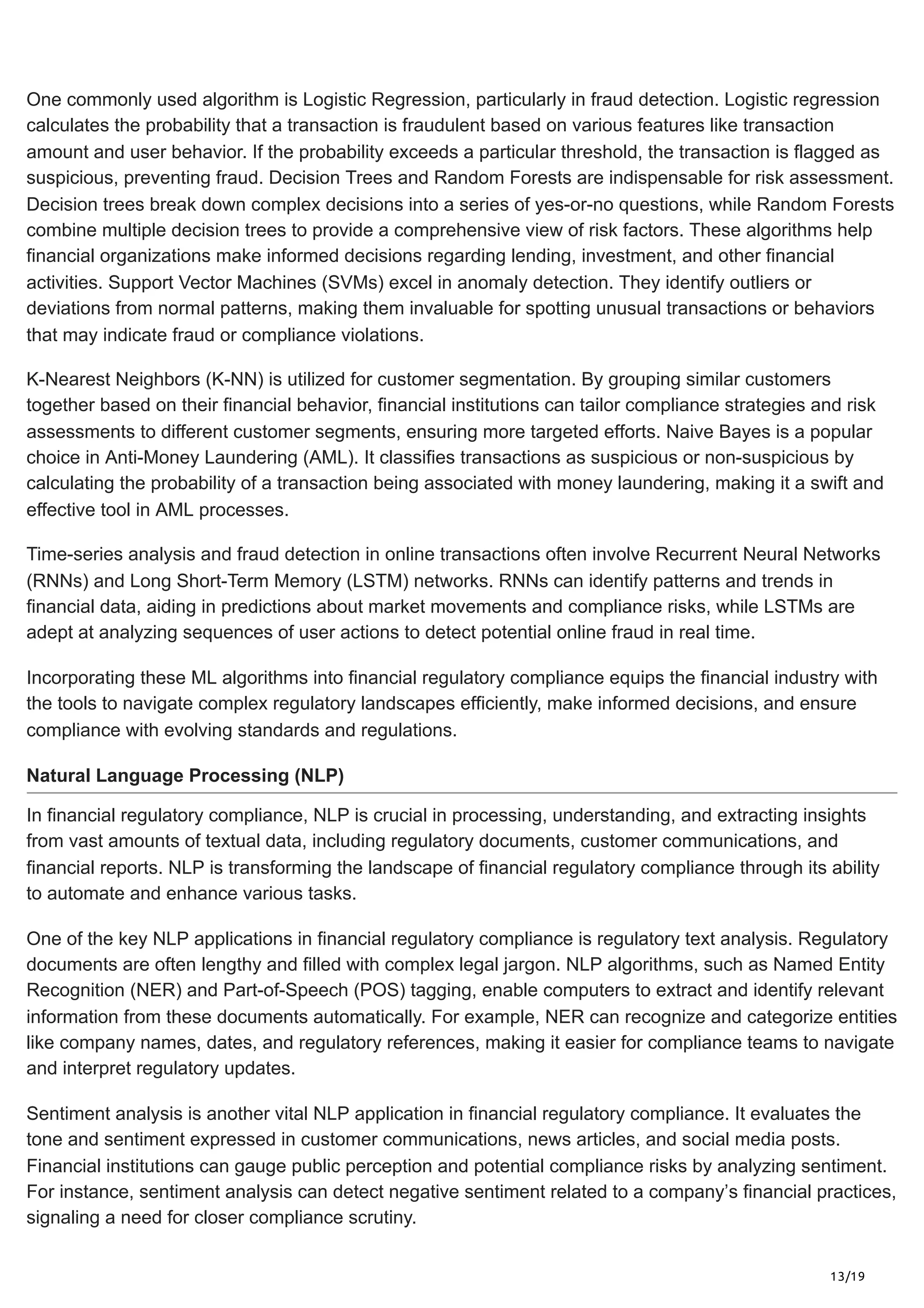 13/19
One commonly used algorithm is Logistic Regression, particularly in fraud detection. Logistic regression
calculates the probability that a transaction is fraudulent based on various features like transaction
amount and user behavior. If the probability exceeds a particular threshold, the transaction is flagged as
suspicious, preventing fraud. Decision Trees and Random Forests are indispensable for risk assessment.
Decision trees break down complex decisions into a series of yes-or-no questions, while Random Forests
combine multiple decision trees to provide a comprehensive view of risk factors. These algorithms help
financial organizations make informed decisions regarding lending, investment, and other financial
activities. Support Vector Machines (SVMs) excel in anomaly detection. They identify outliers or
deviations from normal patterns, making them invaluable for spotting unusual transactions or behaviors
that may indicate fraud or compliance violations.
K-Nearest Neighbors (K-NN) is utilized for customer segmentation. By grouping similar customers
together based on their financial behavior, financial institutions can tailor compliance strategies and risk
assessments to different customer segments, ensuring more targeted efforts. Naive Bayes is a popular
choice in Anti-Money Laundering (AML). It classifies transactions as suspicious or non-suspicious by
calculating the probability of a transaction being associated with money laundering, making it a swift and
effective tool in AML processes.
Time-series analysis and fraud detection in online transactions often involve Recurrent Neural Networks
(RNNs) and Long Short-Term Memory (LSTM) networks. RNNs can identify patterns and trends in
financial data, aiding in predictions about market movements and compliance risks, while LSTMs are
adept at analyzing sequences of user actions to detect potential online fraud in real time.
Incorporating these ML algorithms into financial regulatory compliance equips the financial industry with
the tools to navigate complex regulatory landscapes efficiently, make informed decisions, and ensure
compliance with evolving standards and regulations.
Natural Language Processing (NLP)
In financial regulatory compliance, NLP is crucial in processing, understanding, and extracting insights
from vast amounts of textual data, including regulatory documents, customer communications, and
financial reports. NLP is transforming the landscape of financial regulatory compliance through its ability
to automate and enhance various tasks.
One of the key NLP applications in financial regulatory compliance is regulatory text analysis. Regulatory
documents are often lengthy and filled with complex legal jargon. NLP algorithms, such as Named Entity
Recognition (NER) and Part-of-Speech (POS) tagging, enable computers to extract and identify relevant
information from these documents automatically. For example, NER can recognize and categorize entities
like company names, dates, and regulatory references, making it easier for compliance teams to navigate
and interpret regulatory updates.
Sentiment analysis is another vital NLP application in financial regulatory compliance. It evaluates the
tone and sentiment expressed in customer communications, news articles, and social media posts.
Financial institutions can gauge public perception and potential compliance risks by analyzing sentiment.
For instance, sentiment analysis can detect negative sentiment related to a company’s financial practices,
signaling a need for closer compliance scrutiny.
 