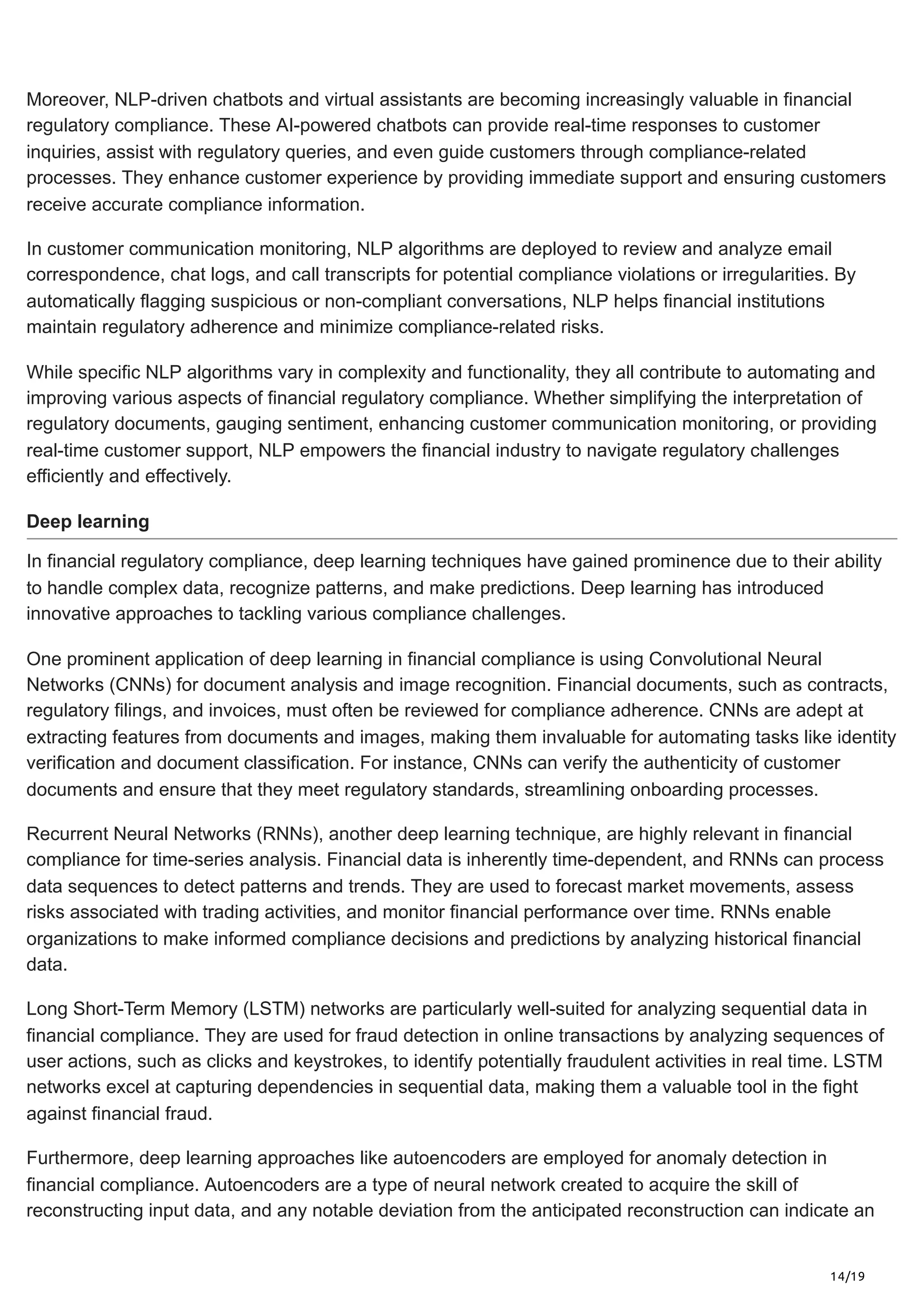 14/19
Moreover, NLP-driven chatbots and virtual assistants are becoming increasingly valuable in financial
regulatory compliance. These AI-powered chatbots can provide real-time responses to customer
inquiries, assist with regulatory queries, and even guide customers through compliance-related
processes. They enhance customer experience by providing immediate support and ensuring customers
receive accurate compliance information.
In customer communication monitoring, NLP algorithms are deployed to review and analyze email
correspondence, chat logs, and call transcripts for potential compliance violations or irregularities. By
automatically flagging suspicious or non-compliant conversations, NLP helps financial institutions
maintain regulatory adherence and minimize compliance-related risks.
While specific NLP algorithms vary in complexity and functionality, they all contribute to automating and
improving various aspects of financial regulatory compliance. Whether simplifying the interpretation of
regulatory documents, gauging sentiment, enhancing customer communication monitoring, or providing
real-time customer support, NLP empowers the financial industry to navigate regulatory challenges
efficiently and effectively.
Deep learning
In financial regulatory compliance, deep learning techniques have gained prominence due to their ability
to handle complex data, recognize patterns, and make predictions. Deep learning has introduced
innovative approaches to tackling various compliance challenges.
One prominent application of deep learning in financial compliance is using Convolutional Neural
Networks (CNNs) for document analysis and image recognition. Financial documents, such as contracts,
regulatory filings, and invoices, must often be reviewed for compliance adherence. CNNs are adept at
extracting features from documents and images, making them invaluable for automating tasks like identity
verification and document classification. For instance, CNNs can verify the authenticity of customer
documents and ensure that they meet regulatory standards, streamlining onboarding processes.
Recurrent Neural Networks (RNNs), another deep learning technique, are highly relevant in financial
compliance for time-series analysis. Financial data is inherently time-dependent, and RNNs can process
data sequences to detect patterns and trends. They are used to forecast market movements, assess
risks associated with trading activities, and monitor financial performance over time. RNNs enable
organizations to make informed compliance decisions and predictions by analyzing historical financial
data.
Long Short-Term Memory (LSTM) networks are particularly well-suited for analyzing sequential data in
financial compliance. They are used for fraud detection in online transactions by analyzing sequences of
user actions, such as clicks and keystrokes, to identify potentially fraudulent activities in real time. LSTM
networks excel at capturing dependencies in sequential data, making them a valuable tool in the fight
against financial fraud.
Furthermore, deep learning approaches like autoencoders are employed for anomaly detection in
financial compliance. Autoencoders are a type of neural network created to acquire the skill of
reconstructing input data, and any notable deviation from the anticipated reconstruction can indicate an
 