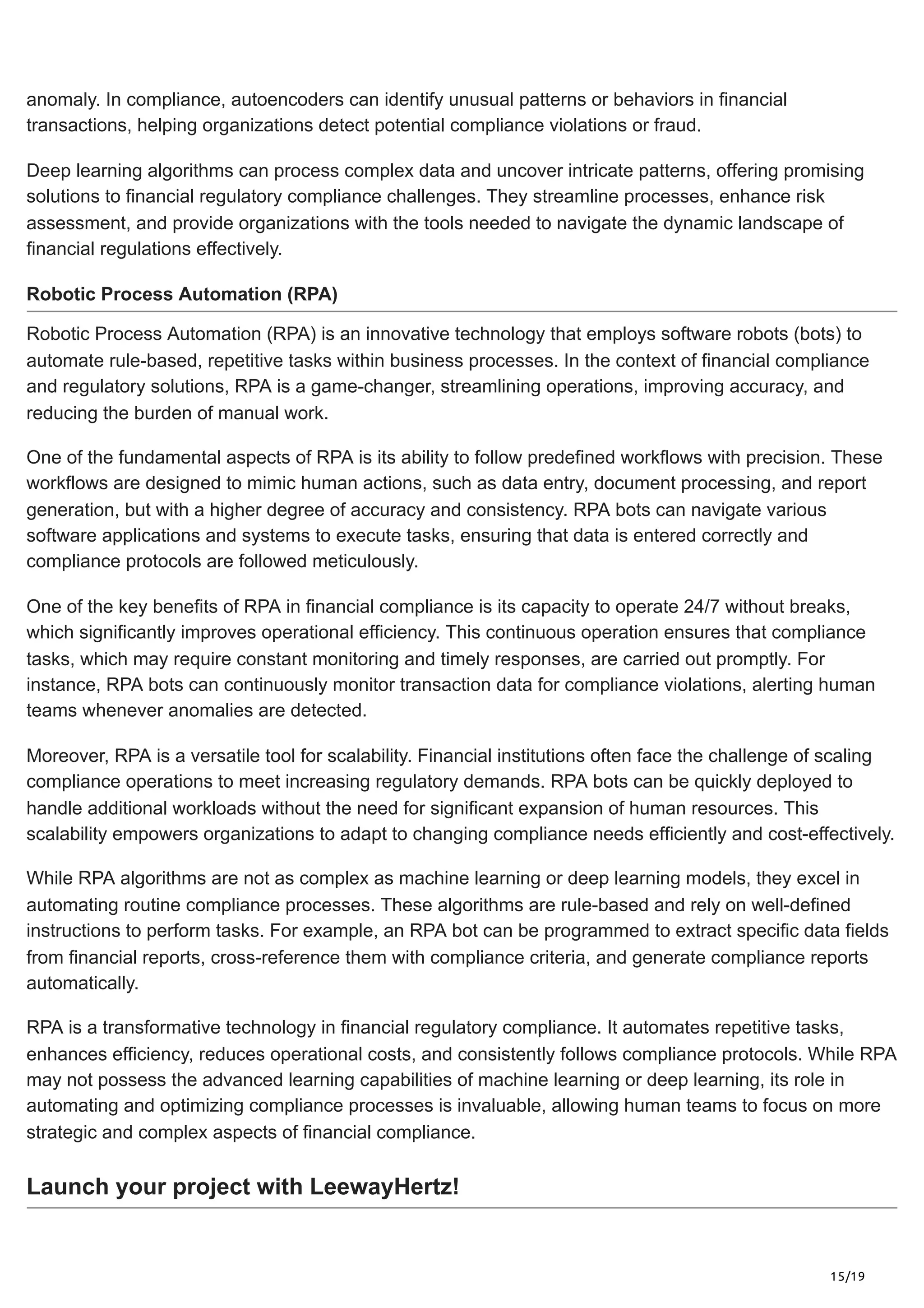 15/19
anomaly. In compliance, autoencoders can identify unusual patterns or behaviors in financial
transactions, helping organizations detect potential compliance violations or fraud.
Deep learning algorithms can process complex data and uncover intricate patterns, offering promising
solutions to financial regulatory compliance challenges. They streamline processes, enhance risk
assessment, and provide organizations with the tools needed to navigate the dynamic landscape of
financial regulations effectively.
Robotic Process Automation (RPA)
Robotic Process Automation (RPA) is an innovative technology that employs software robots (bots) to
automate rule-based, repetitive tasks within business processes. In the context of financial compliance
and regulatory solutions, RPA is a game-changer, streamlining operations, improving accuracy, and
reducing the burden of manual work.
One of the fundamental aspects of RPA is its ability to follow predefined workflows with precision. These
workflows are designed to mimic human actions, such as data entry, document processing, and report
generation, but with a higher degree of accuracy and consistency. RPA bots can navigate various
software applications and systems to execute tasks, ensuring that data is entered correctly and
compliance protocols are followed meticulously.
One of the key benefits of RPA in financial compliance is its capacity to operate 24/7 without breaks,
which significantly improves operational efficiency. This continuous operation ensures that compliance
tasks, which may require constant monitoring and timely responses, are carried out promptly. For
instance, RPA bots can continuously monitor transaction data for compliance violations, alerting human
teams whenever anomalies are detected.
Moreover, RPA is a versatile tool for scalability. Financial institutions often face the challenge of scaling
compliance operations to meet increasing regulatory demands. RPA bots can be quickly deployed to
handle additional workloads without the need for significant expansion of human resources. This
scalability empowers organizations to adapt to changing compliance needs efficiently and cost-effectively.
While RPA algorithms are not as complex as machine learning or deep learning models, they excel in
automating routine compliance processes. These algorithms are rule-based and rely on well-defined
instructions to perform tasks. For example, an RPA bot can be programmed to extract specific data fields
from financial reports, cross-reference them with compliance criteria, and generate compliance reports
automatically.
RPA is a transformative technology in financial regulatory compliance. It automates repetitive tasks,
enhances efficiency, reduces operational costs, and consistently follows compliance protocols. While RPA
may not possess the advanced learning capabilities of machine learning or deep learning, its role in
automating and optimizing compliance processes is invaluable, allowing human teams to focus on more
strategic and complex aspects of financial compliance.
Launch your project with LeewayHertz!
 
