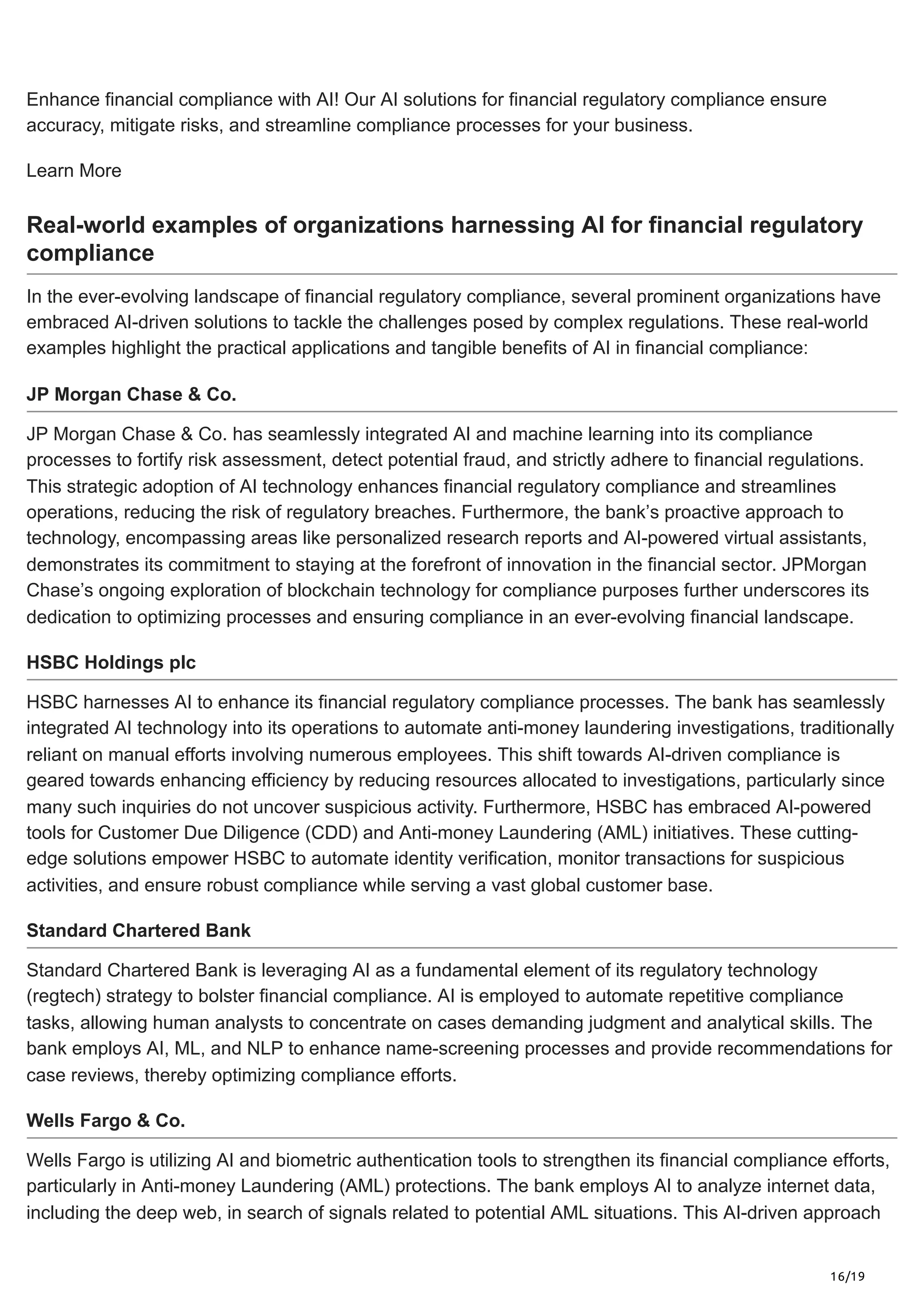 16/19
Enhance financial compliance with AI! Our AI solutions for financial regulatory compliance ensure
accuracy, mitigate risks, and streamline compliance processes for your business.
Learn More
Real-world examples of organizations harnessing AI for financial regulatory
compliance
In the ever-evolving landscape of financial regulatory compliance, several prominent organizations have
embraced AI-driven solutions to tackle the challenges posed by complex regulations. These real-world
examples highlight the practical applications and tangible benefits of AI in financial compliance:
JP Morgan Chase & Co.
JP Morgan Chase & Co. has seamlessly integrated AI and machine learning into its compliance
processes to fortify risk assessment, detect potential fraud, and strictly adhere to financial regulations.
This strategic adoption of AI technology enhances financial regulatory compliance and streamlines
operations, reducing the risk of regulatory breaches. Furthermore, the bank’s proactive approach to
technology, encompassing areas like personalized research reports and AI-powered virtual assistants,
demonstrates its commitment to staying at the forefront of innovation in the financial sector. JPMorgan
Chase’s ongoing exploration of blockchain technology for compliance purposes further underscores its
dedication to optimizing processes and ensuring compliance in an ever-evolving financial landscape.
HSBC Holdings plc
HSBC harnesses AI to enhance its financial regulatory compliance processes. The bank has seamlessly
integrated AI technology into its operations to automate anti-money laundering investigations, traditionally
reliant on manual efforts involving numerous employees. This shift towards AI-driven compliance is
geared towards enhancing efficiency by reducing resources allocated to investigations, particularly since
many such inquiries do not uncover suspicious activity. Furthermore, HSBC has embraced AI-powered
tools for Customer Due Diligence (CDD) and Anti-money Laundering (AML) initiatives. These cutting-
edge solutions empower HSBC to automate identity verification, monitor transactions for suspicious
activities, and ensure robust compliance while serving a vast global customer base.
Standard Chartered Bank
Standard Chartered Bank is leveraging AI as a fundamental element of its regulatory technology
(regtech) strategy to bolster financial compliance. AI is employed to automate repetitive compliance
tasks, allowing human analysts to concentrate on cases demanding judgment and analytical skills. The
bank employs AI, ML, and NLP to enhance name-screening processes and provide recommendations for
case reviews, thereby optimizing compliance efforts.
Wells Fargo & Co.
Wells Fargo is utilizing AI and biometric authentication tools to strengthen its financial compliance efforts,
particularly in Anti-money Laundering (AML) protections. The bank employs AI to analyze internet data,
including the deep web, in search of signals related to potential AML situations. This AI-driven approach
 