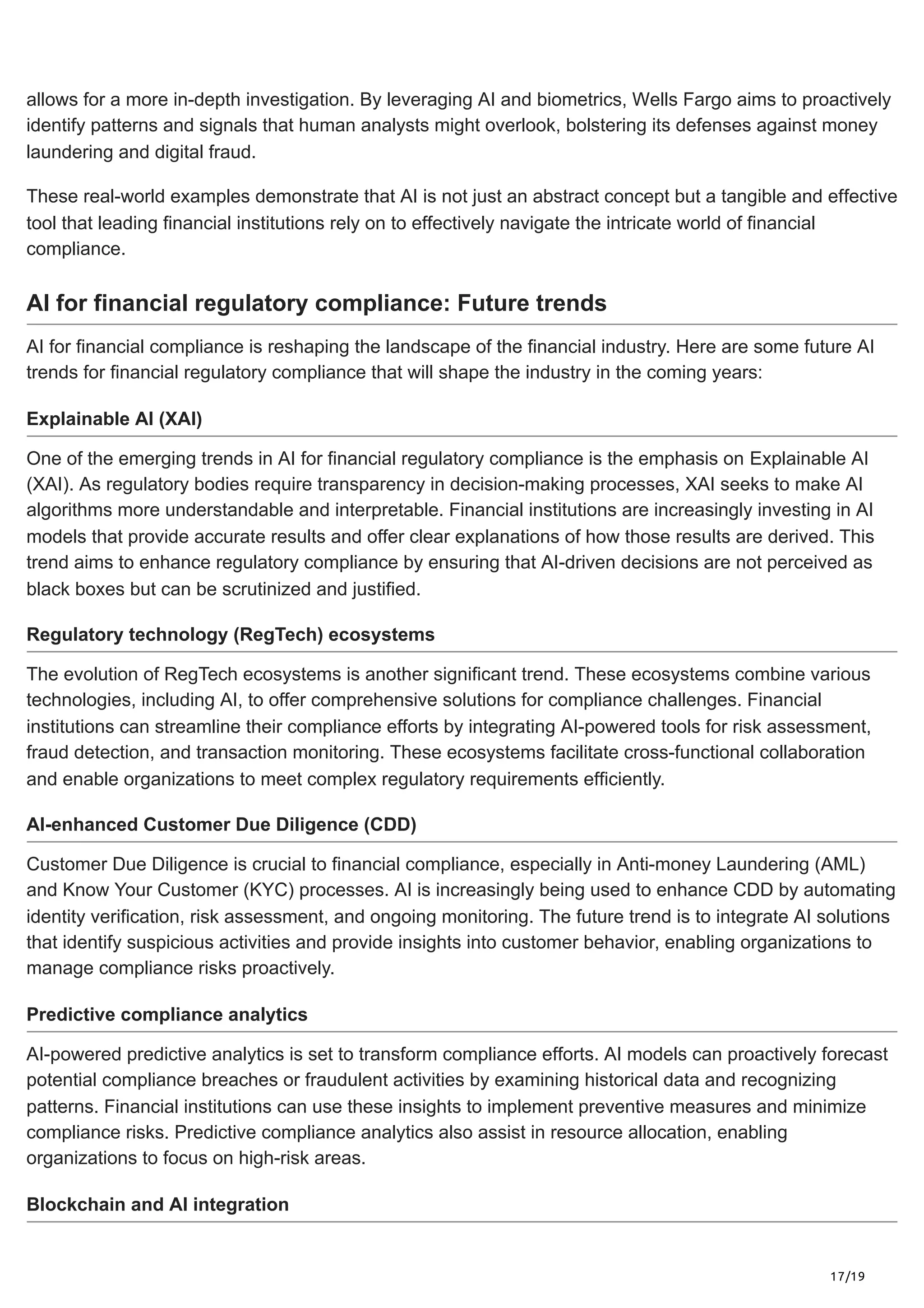 17/19
allows for a more in-depth investigation. By leveraging AI and biometrics, Wells Fargo aims to proactively
identify patterns and signals that human analysts might overlook, bolstering its defenses against money
laundering and digital fraud.
These real-world examples demonstrate that AI is not just an abstract concept but a tangible and effective
tool that leading financial institutions rely on to effectively navigate the intricate world of financial
compliance.
AI for financial regulatory compliance: Future trends
AI for financial compliance is reshaping the landscape of the financial industry. Here are some future AI
trends for financial regulatory compliance that will shape the industry in the coming years:
Explainable AI (XAI)
One of the emerging trends in AI for financial regulatory compliance is the emphasis on Explainable AI
(XAI). As regulatory bodies require transparency in decision-making processes, XAI seeks to make AI
algorithms more understandable and interpretable. Financial institutions are increasingly investing in AI
models that provide accurate results and offer clear explanations of how those results are derived. This
trend aims to enhance regulatory compliance by ensuring that AI-driven decisions are not perceived as
black boxes but can be scrutinized and justified.
Regulatory technology (RegTech) ecosystems
The evolution of RegTech ecosystems is another significant trend. These ecosystems combine various
technologies, including AI, to offer comprehensive solutions for compliance challenges. Financial
institutions can streamline their compliance efforts by integrating AI-powered tools for risk assessment,
fraud detection, and transaction monitoring. These ecosystems facilitate cross-functional collaboration
and enable organizations to meet complex regulatory requirements efficiently.
AI-enhanced Customer Due Diligence (CDD)
Customer Due Diligence is crucial to financial compliance, especially in Anti-money Laundering (AML)
and Know Your Customer (KYC) processes. AI is increasingly being used to enhance CDD by automating
identity verification, risk assessment, and ongoing monitoring. The future trend is to integrate AI solutions
that identify suspicious activities and provide insights into customer behavior, enabling organizations to
manage compliance risks proactively.
Predictive compliance analytics
AI-powered predictive analytics is set to transform compliance efforts. AI models can proactively forecast
potential compliance breaches or fraudulent activities by examining historical data and recognizing
patterns. Financial institutions can use these insights to implement preventive measures and minimize
compliance risks. Predictive compliance analytics also assist in resource allocation, enabling
organizations to focus on high-risk areas.
Blockchain and AI integration
 