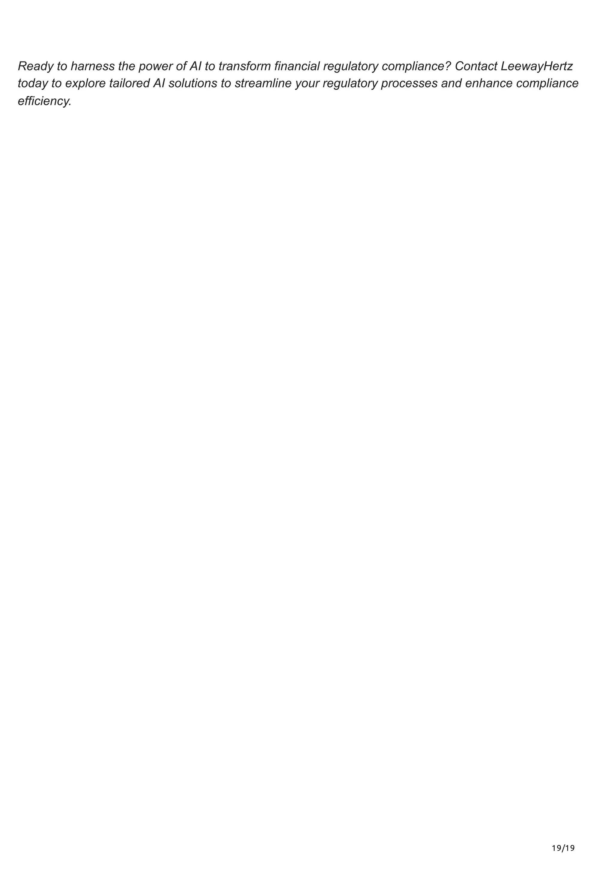 19/19
Ready to harness the power of AI to transform financial regulatory compliance? Contact LeewayHertz
today to explore tailored AI solutions to streamline your regulatory processes and enhance compliance
efficiency.
 